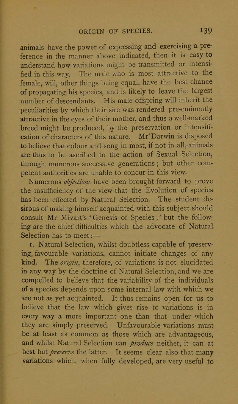 animals have the power of expressing and exercising a pre- ference in the manner above indicated, then it is easy to understand how variations might be transmitted or intensi- fied in this way. The male who is most attractive to the female, will, other things being equal, have the best chance of propagating his species, and is likely to leave the largest number of descendants. His male offspring will inherit the peculiarities by which their sire was rendered pre-eminently attractive in the eyes of their mother, and thus a well-marked breed might be produced, by the preservation or intensifi- cation of characters of this nature. Mr Darwin is disposed to believe that colour and song in most, if not in all, animals are thus to be ascribed to the action of Sexual Selection, through numerous successive generations; but other com- petent authorities are unable to concur in this view. Numerous objections have been brought forward to prove the insufficiency of the view that the Evolution of species has been effected by Natural Selection. The student de- sirous of making himself acquainted with this subject should consult Mr Mivart’s ‘ Genesis of Species; ’ but the follow- ing are the chief difficulties which the advocate of Natural Selection has to meet:— 1. Natural Selection, whilst doubtless capable of preserv- ing. favourable variations, cannot initiate changes of any kind. The origin, therefore, of variations is not elucidated in any way by the doctrine of Natural Selection, and we are compelled to believe that the variability of the individuals of a species depends upon some internal law with which we are not as yet acquainted. It thus remains open for us to believe that the law which gives rise to variations is in every way a more important one than that under which they are simply preserved. Unfavourable variations must be at least as common as those which are advantageous, and whilst Natural Selection can produce neither, it can at best but preserve the latter. It seems clear also that many variations which, when fully developed, are very useful to