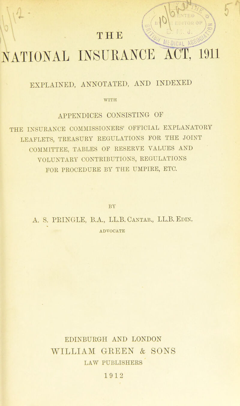 THE NATIONAL INSURANCE EXPLAINED, ANNOTATED, AND INDEXED WITH APPENDICES CONSISTING OF THE INSURANCE COMMISSIONERS’ OFFICIAL EXPLANATORY LEAFLETS, TREASURY REGULATIONS FOR THE JOINT COMMITTEE, TABLES OF RESERVE VALUES AND VOLUNTARY CONTRIBUTIONS, REGULATIONS FOR PROCEDURE BY THE UMPIRE, ETC. BY A. S. PEINGLE, B.A., LL.B. Cantab., LL.B.Edin. ADVOCATE EDINBURGH AND LONDON WILLIAM GREEN & SONS LAW PUBLISHERS 1912