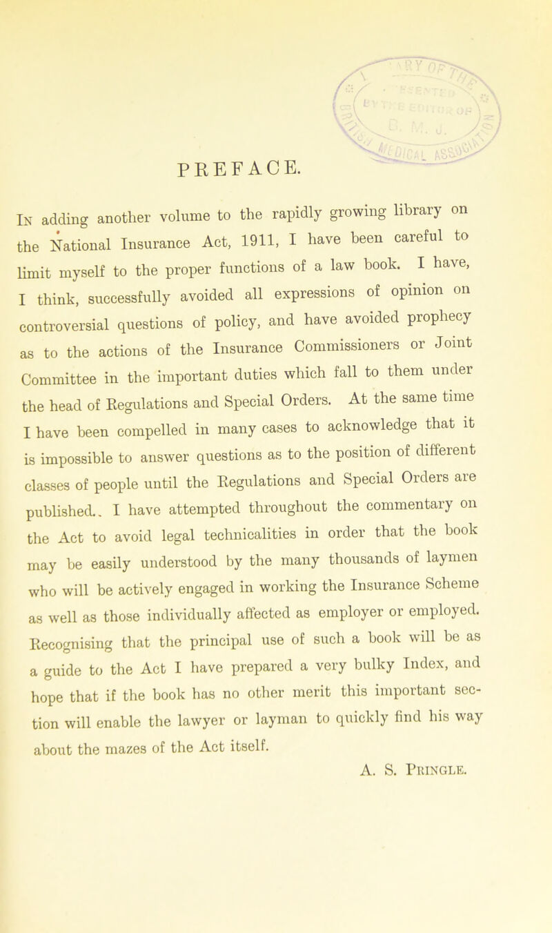PREFACE. In adding another volume to the rapidly growing library on the National Insurance Act, 1911, I have been careful to limit myself to the proper functions of a law book. I have, I think, successfully avoided all expressions of opinion on controversial questions of policy, and have avoided prophecy as to the actions of the Insurance Commissioners or Joint Committee in the important duties which fall to them under the head of Regulations and Special Orders. At the same time I have been compelled in many cases to acknowledge that it is impossible to answer questions as to the position of different classes of people until the Regulations and Special Orders are published.. I have attempted throughout the commentary on the Act to avoid legal technicalities in order that the book may be easily understood by the many thousands of laymen who will be actively engaged in working the Insurance Scheme as well as those individually affected as employer or employed. Recognising that the principal use of such a book will be as a guide to the Act I have prepared a very bulky Index, and hope that if the book has no other merit this important sec- tion will enable the lawyer or layman to quickly find his way about the mazes of the Act itself. A. S. Pringle.