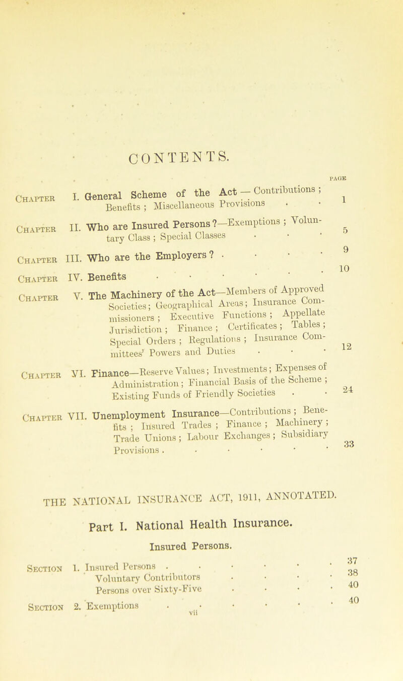 CONTENTS. PAOE Chapter Chapter I. General Scheme of the Act — Contributions ; Benefits ; Miscellaneous Provisions II. Who are Insured Persons ?—Exemptions ; Volun- tary Class ; Special Classes Chapter HI. Who are the Employers ? • Chapter Chapter IV. Benefits V The Machinery of the Act—Members of Approved Societies; Geographical Areas; Insurance Com- missioners ; Executive Functions; Appellate Jurisdiction; Finance; Certificates; tables; Special Orders ; Regulations ; Insurance Com- mittees’ Powers and Duties Chapter VI. Finance-Reserve Values; Investments; Expenses of Administration; Financial Basis of the Scheme ; Existing Funds of Friendly Societies Chapter VII. Unemployment Insurance—Contributions ; Bene- fits ; Insured Trades ; Finance ; Machinery ; Trade Unions ; Labour Exchanges ; Subsidiary Provisions . 1 5 9 10 12 24 33 THE NATIONAL INSURANCE ACT, 1911, ANNOTATED. Part 1. National Health Insurance. Insured Persons. Section 1. Insured Persons . Voluntary Contributors Persons over Sixty-Five