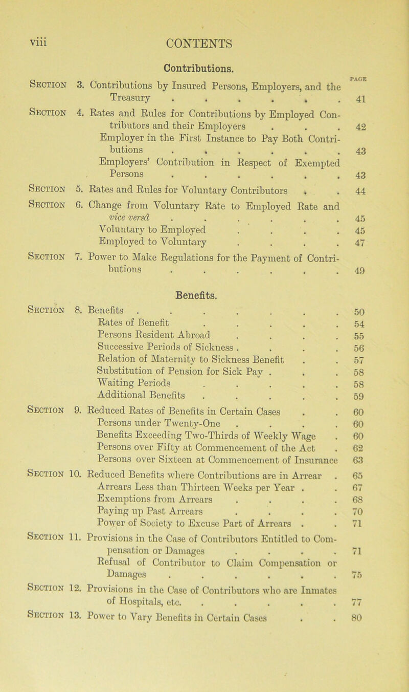 Contributions. PACK Section 3. Contributions by Insured Persons, Employers, and the Treasury . . . . .41 Section 4. Rates and Rules for Contributions by Employed Con- tributors and tbeir Employers . . .42 Employer in the First Instance to Pay Both Contri- butions . . . . . .43 Employers’ Contribution in Respect of Exempted Persons . . . . . .43 Section 5. Rates and Rules for Voluntary Contributors . . 44 Section 6. Change from Voluntary Rate to Employed Rate and vice versd . . . . . .45 Voluntary to Employed . . . .45 Employed to Voluntary . . . .47 Section 7. Power to Make Regulations for the Payment of Contri- butions . . . . . .49 Benefits. Section 8. Benefits ....... 50 Rates of Benefit . . . . .54 Persons Resident Abroad . . . .55 Successive Periods of Sickness . . . .56 Relation of Maternity to Sickness Benefit . . 57 Substitution of Pension for Sick Pay . . .58 Waiting Periods . . . . .58 Additional Benefits . . . . .59 Section 9. Reduced Rates of Benefits in Certain Cases . . 60 Persons under Twenty-One . . . .60 Benefits Exceeding Two-Thirds of Weekly Wage . 60 Persons over Fifty at Commencement of the Act . 62 Persons over Sixteen at Commencement of Insurance 63 Section 10. Reduced Benefits where Contributions are in Arrear . 65 Arrears Less than Thirteen Weeks per Year . . 67 Exemptions from Arrears . . . .68 Paying up Past Arrears . . . .70 Power of Society to Excuse Part of Arrears . . 71 Section 11. Provisions in the Case of Contributors Entitled to Com- pensation or Damages . . . .71 Refusal of Contributor to Claim Compensation or Damages . . . . . .75 Section 12. Provisions in the Case of Contributors who are Inmates of Hospitals, etc. . . . . .77 Section 13. Power to Vary Benefits in Certain Cases . . 80