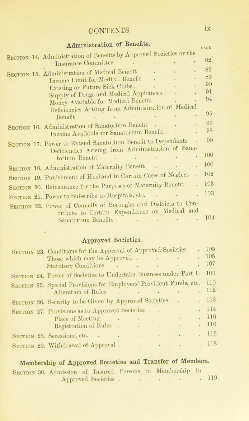 Administration of Benefits. Section 14. Administration of Benefits by Approved Societies or the Insurance Committee Section 15. Administration of Medical Benefit Income Limit for Medical Benefit Existing or Future Sick Clubs. Supply of Drugs and Medical Appliances Money Available for Medical Benefit . • Deficiencies Arising from Administration of Medical Benefit . Section 16. Administration of Sanatorium Benefit . Income Available for Sanatorium Benefit Section 17. Power to Extend Sanatorium Benefit to Dependants . Deficiencies Arising from Administration of Sana- torium Benefit ■ Section 18. Administration of Maternity Benefit Section 19. Punishment of Husband in Certain Cases of Beglect Section 20. Reinsurance for the Purposes of Maternity Benefit Section 21. Power to Subscribe to Hospitals, etc. Section 22. Power of Councils of Boroughs and Districts to Con- tribute to Certain Expenditure on Medical and Sanatorium Benefits . PAGE 82 86 89 90 91 94 95 96 98 99 100 100 102 103 103 104 Approved Societies. Section 23. Conditions for the Approval of Approved Societies Those which may be Approved . Statutory Conditions . Section 24. Power of Societies to Undertake Business under Part I. Section 25. Special Provisions for Employers’ Provident Funds, etc. Alteration of Rules . Section 26. Security to be Given by Approved Societies Section 27. Provisions as to Approved Societies Place of Meeting . . . . • Registration of Rules . Section 28. Secessions, etc. .••••• Section 29. Withdrawal of Approval . 105 105 107 109 110 112 112 114 116 116 116 118 Membership of Approved Societies and Transfer of Members. Section 30. Admission of Insured Persons to Membership Approved Societies . i) m 119