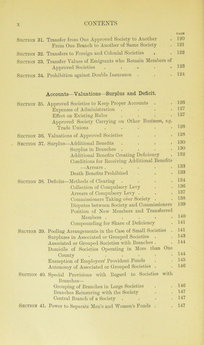 PAGE Section 31. Transfer from One Approved Society to Another . 120 From One Branch to Another of Same Society . 121 Section 32. Transfers to Foreign and Colonial Societies . . 122 Section 33. Transfer Values of Emigrants who Remain Members of Approved Societies . . . • .123 Section 34. Prohibition against Double Insurance . . .124 Accounts—Valuations—Surplus and Deficit. Section 35. Approved Societies to Keep Proper Accounts . .126 Expenses of Administration . 127 Effect on Existing Rules .... 127 Approved Society Carrying on Other Business, e.g. Trade Unions . 128 Section 36. Valuations of Approved Societies . • • 128 Section 37. Surplus—Additional Benefits . . . .130 Surplus in Branches . . • .130 Additional Benefits Creating Deficiency . 132 Conditions for Receiving Additional Benefits •—Arrears . 183 Death Benefits Prohibited . . • 133 Section 38. Deficits—Methods of Clearing . . • .134 Collection of Compulsory Levy . . 136 Arrears of Compulsory Levy . . • 137 Commissioners Taking over Society . . 138 Disputes between Society and Commissioners 139 Position of New Members and Transferred Members . . . • .140 Compounding for Share of Deficiency • 141 Section 39. Pooling Arrangements in the Case of Small Societies . 141 Surpluses in Associated or Grouped Societies . .143 Associated or Grouped Societies with Branches . .144 Domicile of Societies Operating in More than One County . . . • • .144 Exemption of Employers’ Provident Funds . .145 Autonomy of Associated or Grouped Societies . . 146 Section 40. Special Provisions with Regard to Societies with Branches— Grouping of Branches in Large Societies . .146 Branches Reinsuring with the Society . .147 Central Branch of a Society . • • .147 Section 41. Power to Separate Men’s and 'Women’s Funds . . 147