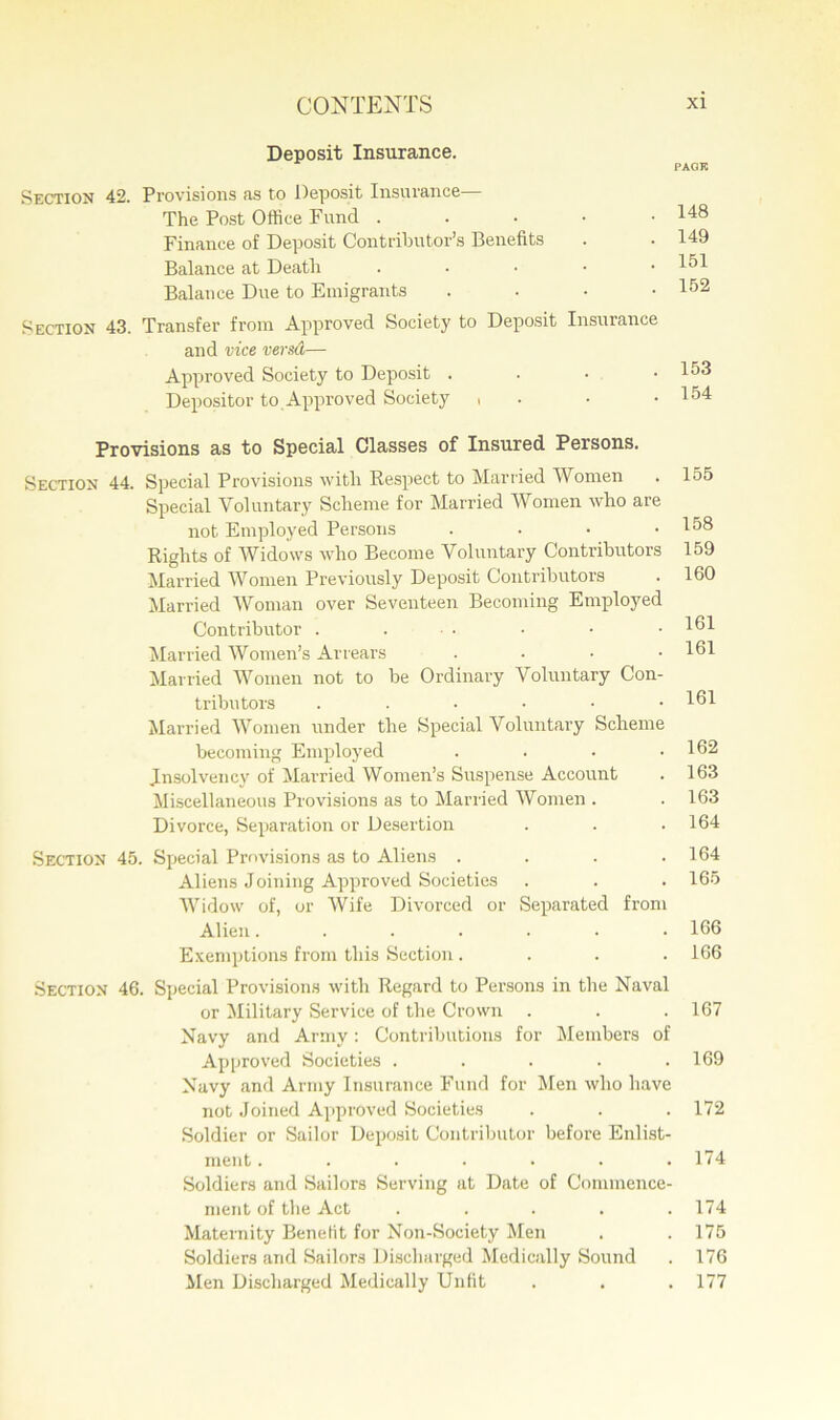Deposit Insurance. Section 42. Provisions as to Deposit Insurance— The Post Office Fund . Finance of Deposit Contributor’s Benefits Balance at Death . Balance Due to Emigrants .... Section 43. Transfer from Approved Society to Deposit Insurance and vice versd— Approved Society to Deposit . Depositor to Approved Society > Provisions as to Special Classes of Insured Persons. Section 44. Special Provisions with Respect to Married Women Special Voluntary Scheme for Married Women who are not Employed Persons • Rights of Widows who Become Voluntary Contributors Married Women Previously Deposit Contributors Married Woman over Seventeen Becoming Employed Contributor . . . Married Women’s Arrears .... Married Women not to be Ordinary Voluntary Con- tributors ...••• Married Women under the Special Voluntary Scheme becoming Employed .... .Insolvency of Married Women’s Suspense Account Miscellaneous Provisions as to Married Women . Divorce, Separation or Desertion Section 45. Special Provisions as to Aliens .... Aliens Joining Approved Societies Widow of, or Wife Divorced or Separated from Alien....... Exemptions from this Section.... Section 46. Special Provisions with Regard to Persons in the Naval or Military Service of the Crown . Navy and Army: Contributions for Members of Approved Societies . Navy and Army Insurance Fund for Men who have not Joined Approved Societies Soldier or Sailor Deposit Contributor before Enlist- ment ....... Soldiers and Sailors Serving at Date of Commence- ment of the Act . . . . . Maternity Benefit for Non-Society Men Soldiers and Sailors Discharged Medically Sound Men Discharged Medically Unfit PACK 148 149 151 152 153 154 155 158 159 160 161 161 161 162 163 163 164 164 165 166 166 167 169 172 174 174 175 176 177