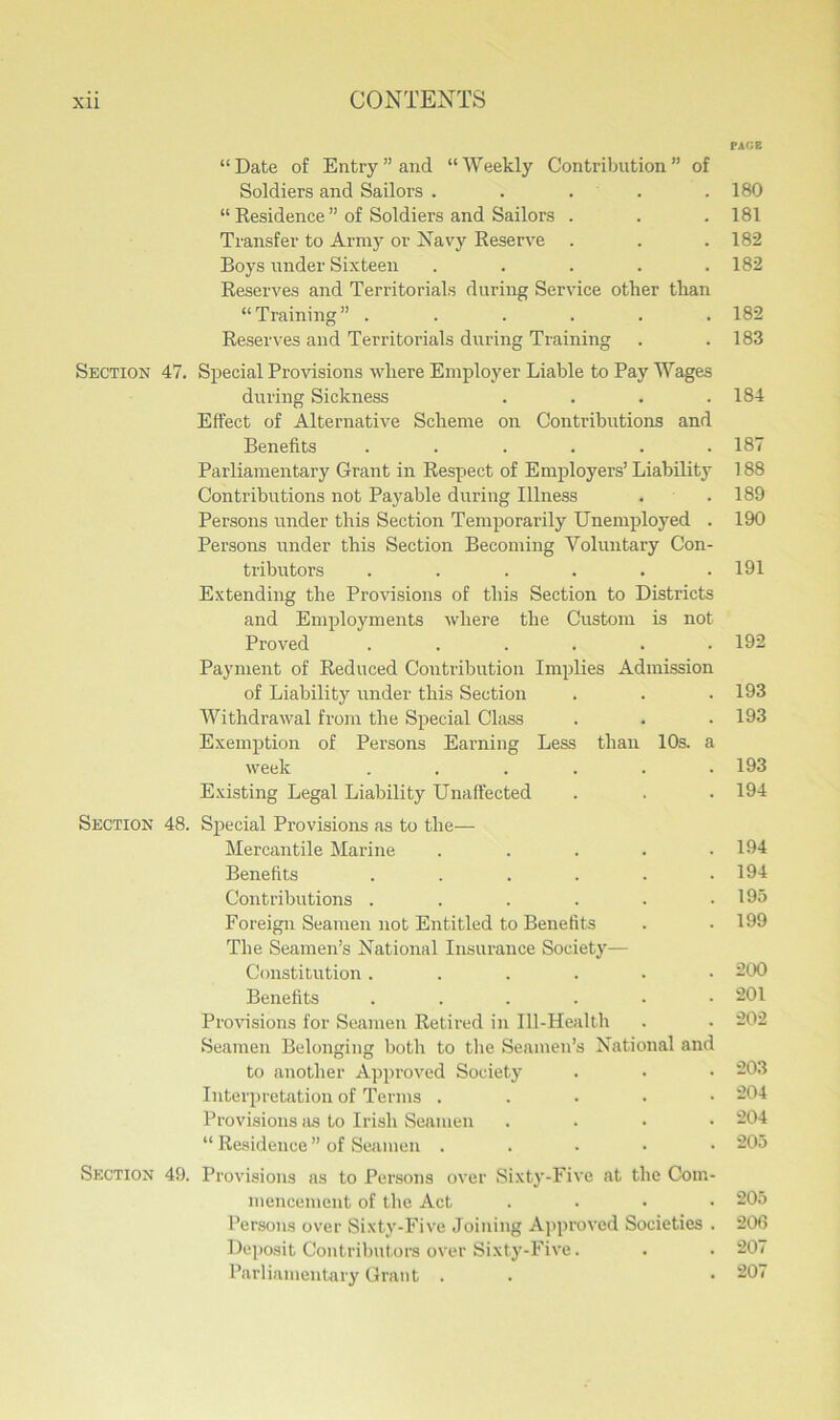 “Date of Entry’’and “Weekly Contribution” of Soldiers and Sailors . . . “ Residence ” of Soldiers and Sailors . Transfer to Army or Navy Reserve . Boys under Sixteen ..... Reserves and Territorials during Service other than “Training” ...... Reserves and Territorials during Training Section 47. Special Provisions where Employer Liable to Pay Wages during Sickness .... Effect of Alternative Scheme on Contributions and Benefits ...... Parliamentary Grant in Respect of Employers’ Liability Contributions not Payable during Illness Persons under this Section Temporarily Unemployed . Persons under this Section Becoming Voluntary Con- tributors ...... Extending the Provisions of this Section to Districts and Employments where the Custom is not Proved ...... Payment of Reduced Contribution Implies Admission of Liability under this Section Withdrawal from the Special Class Exemption of Persons Earning Less than 10s. a week ...... Existing Legal Liability Unaffected Section 48. Special Provisions as to the— Mercantile Marine ..... Benefits ...... Contributions ...... Foreign Seamen not Entitled to Benefits The Seamen’s National Insurance Society— Constitution ...... Benefits ...... Provisions for Seamen Retired in Ill-Health Seamen Belonging both to the Seamen’s National and to another Approved Society Interpretation of Terms . . . . • Provisions as to Irish Seamen .... “ Residence ” of Seamen . Section 49. Provisions as to Persons over Sixty-Five at the Com- mencement of the Act . Persons over Sixty-Five Joining Approved Societies . Deposit Contributors over Sixty-Five. Parliamentary Grant . V\r.z 180 181 182 182 182 183 184 187 188 189 190 191 192 193 193 193 194 194 194 195 199 200 201 202 203 204 204 205 205 206 207 207