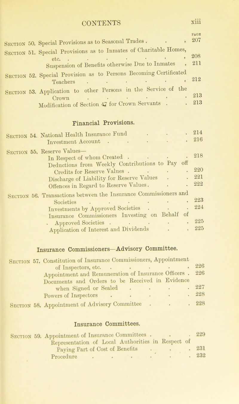 Section 50. Special Provisions as to Seasonal Trades . . . Section 51. Special Provisions as to Inmates of Charitable Homes, etc. Suspension of Benefits otherwise Due to Inmates Section 52. Special Provision as to Persons Becoming Certificated Teachers Section 53. Application to other Persons in the Service of the Crown . Modification of Section 4J for Crown Servants . Financial Provisions. Section 54. National Health Insurance Fund Investment Account . Section 55. Reserve Values— In Respect of whom Created . Deductions from Weekly Contributions to Pay off Credits for Reserve Values . Discharge of Liability for Reserve Values Offences in Regard to Reserve Values. Section 56. Transactions between the Insurance Commissioners and Societies ..•••• Investments by Approved Societies Insurance Commissioners Investing on Behalf of Approved Societies . . . • • Application of Interest and Dividends Insurance Commissioners—Advisory Committee. Section 57. Constitution of Insurance Commissioners, Appointment of Inspectors, etc. . Appointment and Remuneration of Insurance Officers . Documents and Orders to he Received in Evidence when Signed or Sealed . . . . Powers of Inspectors ..... Section 58. Appointment of Advisory Committee . Insurance Committees. Section 59. Appointment of Insurance Committees . Representation of Local Authorities in Respect of Paying Part of Cost of Benefits Procedure ..•••• PAGE 207 208 211 212 213 213 214 216 218 220 221 222 223 224 225 225 226 226 227 228 228 229 231 232