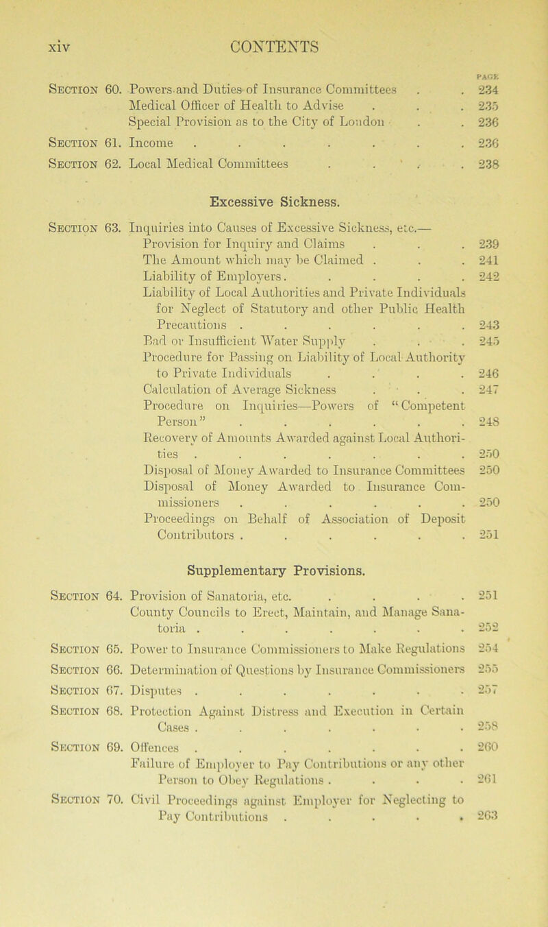 p age Section 60. Powers and Duties of Insurance Committees . . 234 Medical Officer of Healtli to Advise . . . 235 Special Provision as to the City of Loudon . . 236 Section 61. Income ....... 236 Section 62. Local Medical Committees . . . 238 Excessive Sickness. Section 63. Inquiries into Causes of Excessive Sickness, etc.— Provision for Inquiry and Claims . . . 239 The Amount which may he Claimed . . . 241 Liability of Employers..... 242 Liability of Local Authorities and Private Individuals for Neglect of Statutory and other Public Health Precautions ...... 243 Bad or Insufficient Water Supply . . . 245 Procedure for Passing on Liability of Local Authority to Private Individuals .... 246 Calculation of Average Sickness . . 247 Procedure on Inquiries—Powers of “Competent Person” . . . . . .248 Recovery of Amounts Awarded against Local Authori- ties ....... 250 Disposal of Money Awarded to Insurance Committees 250 Disposal of Money Awarded to Insurance Com- missioners ...... 250 Proceedings on Behalf of Association of Deposit Contributors ...... 251 Supplementary Provisions. Section 64. Provision of Sanatoria, etc. . . . .251 County Councils to Erect, Maintain, and Manage Sana- toria . . . . . . .252 Section 65. Power to Insurance Commissioners to Make Regulations 254 Section 66. Determination of Questions by Insurance Commissioners 255 Section 67. Disputes ....... 257 Section 68. Protection Against Distress and Execution in Certain Cases ....... 258 Section 69. Olfences ....... 260 Failure of Employer to Pay Contributions or any other Person to Obey Regulations .... 261 Section 70. Civil Proceedings against Employer for Neglecting to Pay Contributions ..... 263