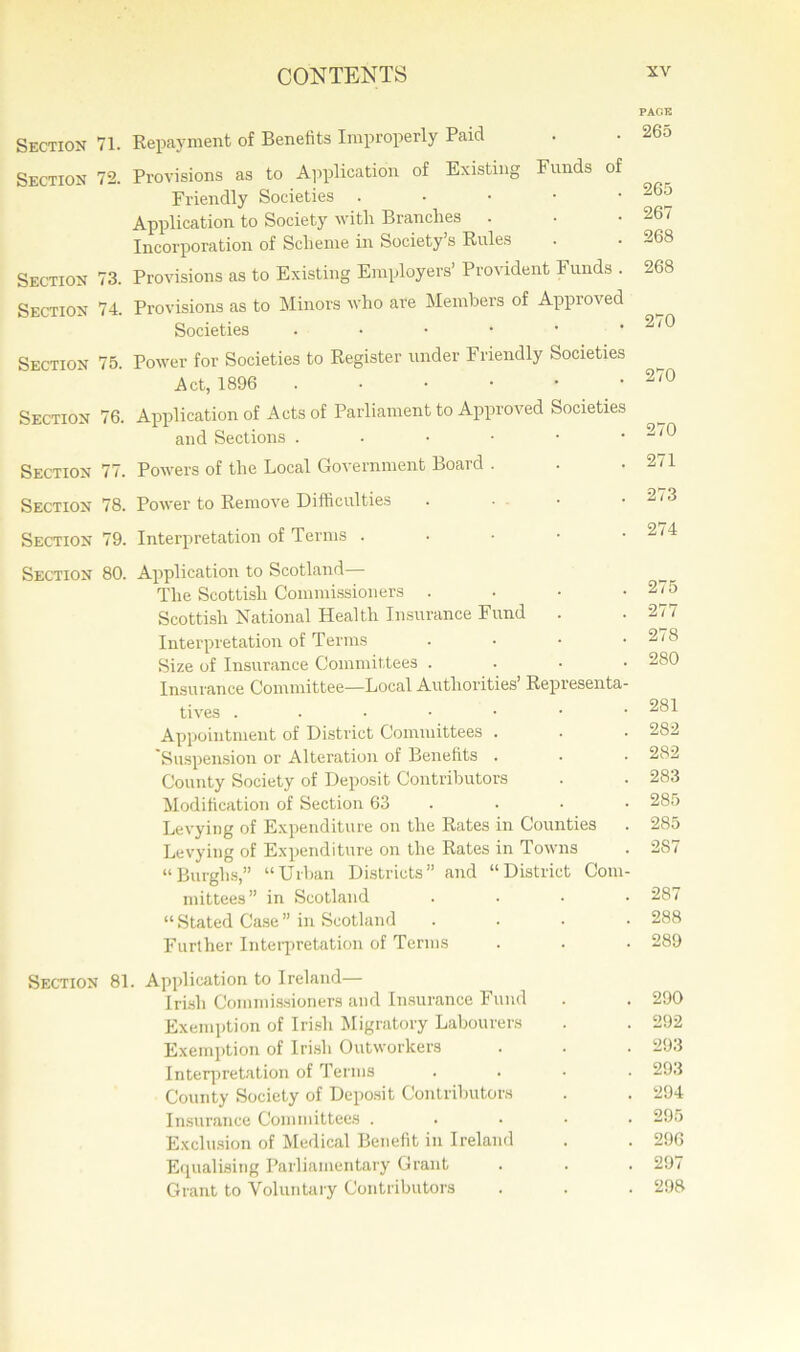 PAGE Section 71. Repayment of Benefits Improperly Paid . • 265 Section 72. Provisions as to Application of Existing Funds of Friendly Societies . _ Application to Society with Branches . • .267 Incorporation of Scheme in Society’s Rules . - 268 Section 73. Provisions as to Existing Employers’ Provident Funds . 268 Section 74. Provisions as to Minors who are Members of Approved Societies . • • • • .270 Section 75. Power for Societies to Register under Friendly Societies Act, 1896 270 Section 76. Application of Acts of Parliament to Approved Societies and Sections ..•••• 270 Section 77. Powers of the Local Government Boaid . . 2 ’ Section 78. Power to Remove Difficulties . • • . 2<3 Section 79. Interpretation of Terms . • • • .2/4 Section 80. Application to Scotland— The Scottish Commissioners . • • .275 Scottish National Health Insurance Fund . . 277 Interpretation of Terms .... 278 Size of Insurance Committees .... 280 Insurance Committee—Local Authorities’ Representa- tives ..••••■ 281 Appointment of District Committees . . • 282 Suspension or Alteration of Benefits . . . 282 County Society of Deposit Contributors . . 283 Modification of Section 63 • • • 285 Levying of Expenditure on the Rates in Counties . 285 Levying of Expenditure on the Rates in Towns . 287 “Burghs,” “Urban Districts” and “District Com- mittees” in Scotland .... 287 “Stated Case” in Scotland .... 288 Further Interpretation of Terms . . ■ 289 Section 81. Application to Ireland— Irish Commissioners and Insurance Fund . . 290 Exemption of Irish Migratory Labourers . . 292 Exemption of Irish Outworkers . . . 293 Interpretation of Terms .... 293 County Society of Deposit Contributors . . 294 Insurance Committees ..... 295 Exclusion of Medical Benefit in Ireland . . 296 Equalising Parliamentary Grant . . . 297 Grant to Voluntary Contributors . . . 298