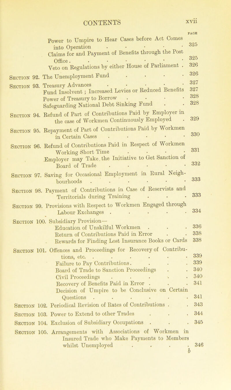 Power to Umpire to Hear Cases before Act Comes into Operation . Claims for and Payment of Benefits through the Post Office .■•••• Veto on Regulations by either House of Parliament . Section 92. The Unemployment Fund • Section 93. Treasury Advances . • • • ■ Fund Insolvent ; Increased Levies or Reduced Benefits Power of Treasury to Borrow . Safeguarding National Debt Sinking Fund Section 94. Refund of Part of Contributions Paid by Employer m the case of Workmen Continuously Employed Section 95. Repayment of Part of Contributions Paid by Workmen in Certain Cases . PAGE 325 325 326 326 327 327 328 328 329 330 Section 96. Refund of Contributions Paid in Respect of Workmen Working Short Time . • • Employer may Take the Initiative to Get Sanction of Board of Trade • Section 97. Saving for Occasional Employment in Rural Neigh- bourhoods ..•••• 331 332 333 Section 98. Payment of Contributions in Case of Reservists and Territorials during Training Section 99. Provisions with Respect to Workmen Engaged through Labour Exchanges . Section 100. Subsidiary Provision— Education of Unskilful Workmen . . • 336 Return of Contributions Paid in Error . . 338 Rewards for Finding Lost Insurance Books or Cards 338 Section 101. Offences and Proceedings for Recovery of Contribu- tions, etc. ...... 339 Failure to Pay Contributions.... 339 Board of Trade to Sanction Proceedings . . 340 Civil Proceedings ..... 340 Recovery of Benefits Paid in Error . . . 341 Decision of Umpire to be Conclusive on Certain Questions ...... 341 Section 102. Periodical Revision of Rates of Contributions . . 343 Section 103. Power to Extend to other Trades . . . 344 Section 104. Exclusion of Subsidiary Occupations . . . 345 Section 105. Arrangements with Associations of Workmen in Insured Trade who Make Payments to Members whilst Unemployed .... 346