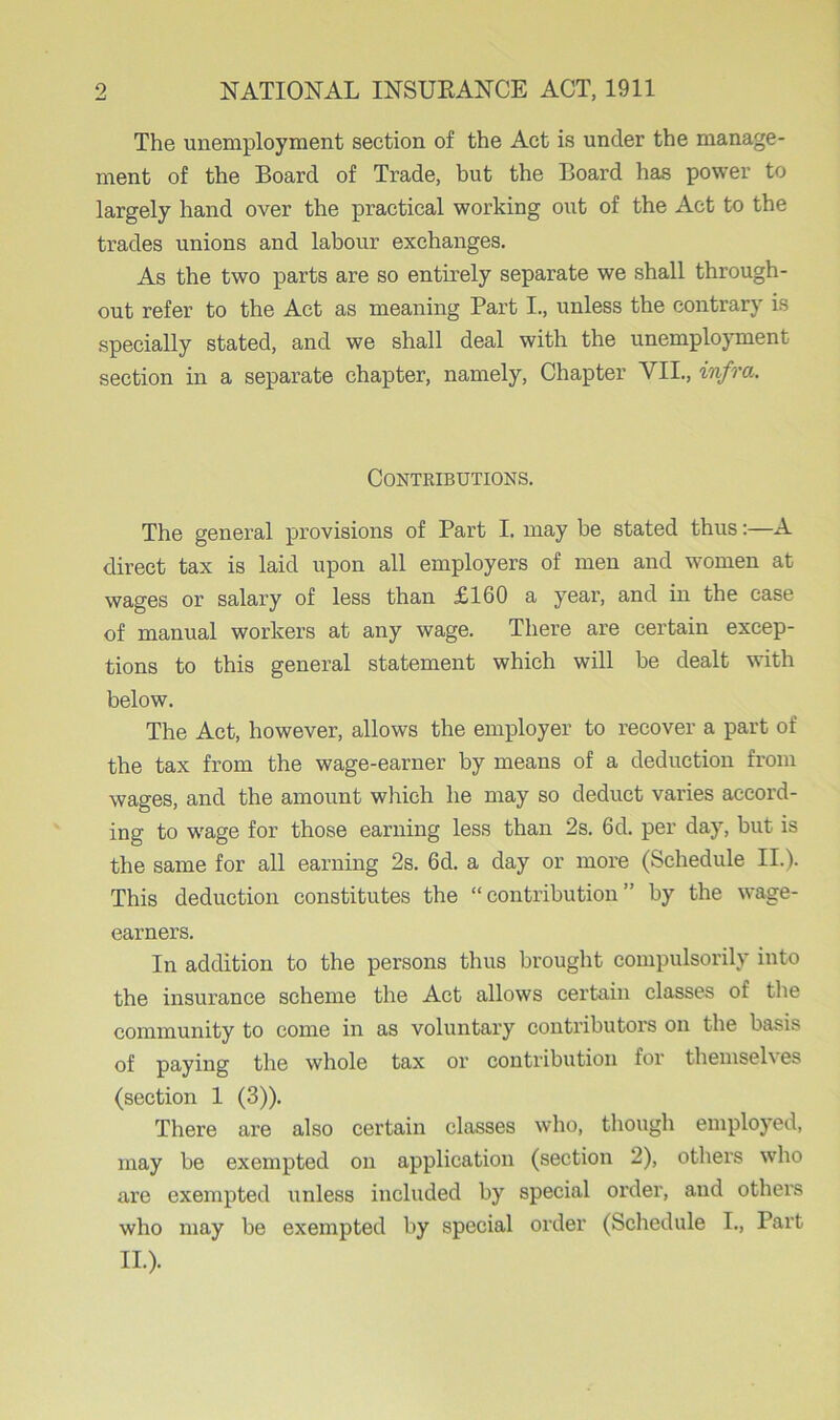 The unemployment section of the Act is under the manage- ment of the Board of Trade, but the Board has power to largely hand over the practical working out of the Act to the trades unions and labour exchanges. As the two parts are so entirely separate we shall through- out refer to the Act as meaning Part I., unless the contrary is specially stated, and we shall deal with the unemployment section in a separate chapter, namely, Chapter VII., infra. Contributions. The general provisions of Part I. may be stated thus:—A direct tax is laid upon all employers of men and women at wages or salary of less than £160 a year, and in the case of manual workers at any wage. There are certain excep- tions to this general statement which will be dealt with below. The Act, however, allows the employer to recover a part of the tax from the wage-earner by means of a deduction from wages, and the amount which he may so deduct varies accord- ing to wage for those earning less than 2s. 6d. per day, but is the same for all earning 2s. 6d. a day or more (Schedule II.). This deduction constitutes the “contribution” by the wage- earners. In addition to the persons thus brought compulsorily into the insurance scheme the Act allows certain classes of the community to come in as voluntary contributors on the basis of paying the whole tax or contribution for themsel\ es (section 1 (3)). There are also certain classes who, though employed, may be exempted on application (section 2), others who are exempted unless included by special order, and others who may be exempted by special order (Schedule I., Part II.).