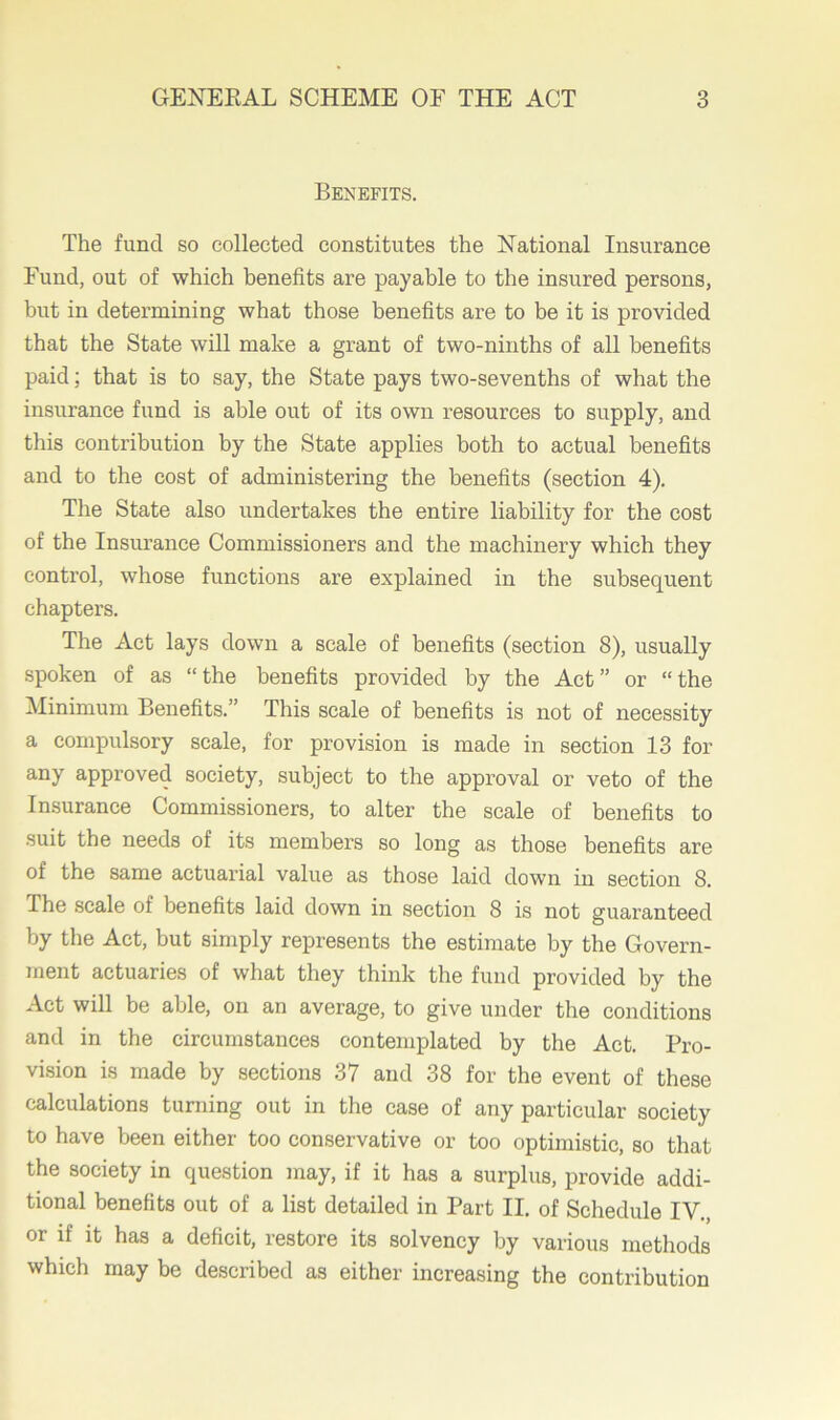 Benefits. The fund so collected constitutes the National Insurance Fund, out of which benefits are payable to the insured persons, but in determining what those benefits are to be it is provided that the State will make a grant of two-ninths of all benefits paid; that is to say, the State pays two-sevenths of what the insurance fund is able out of its own resources to supply, and this contribution by the State applies both to actual benefits and to the cost of administering the benefits (section 4). The State also undertakes the entire liability for the cost of the Insurance Commissioners and the machinery which they conti’ol, whose functions are explained in the subsequent chapters. The Act lays down a scale of benefits (section 8), usually spoken of as “the benefits provided by the Act” or “the Minimum Benefits.” This scale of benefits is not of necessity a compulsory scale, for provision is made in section 13 for any approved society, subject to the approval or veto of the Insurance Commissioners, to alter the scale of benefits to suit the needs of its members so long as those benefits are of the same actuarial value as those laid down in section 8. The scale of benefits laid down in section 8 is not guaranteed by the Act, but simply represents the estimate by the Govern- ment actuaries of what they think the fund provided by the Act will be able, on an average, to give under the conditions and in the circumstances contemplated by the Act. Pro- vision is made by sections 37 and 38 for the event of these calculations turning out in the case of any particular society to have been either too conservative or too optimistic, so that the society in question may, if it has a surplus, provide addi- tional benefits out of a list detailed in Part II. of Schedule IV., or if it has a deficit, restore its solvency by various methods which may be described as either increasing the contribution