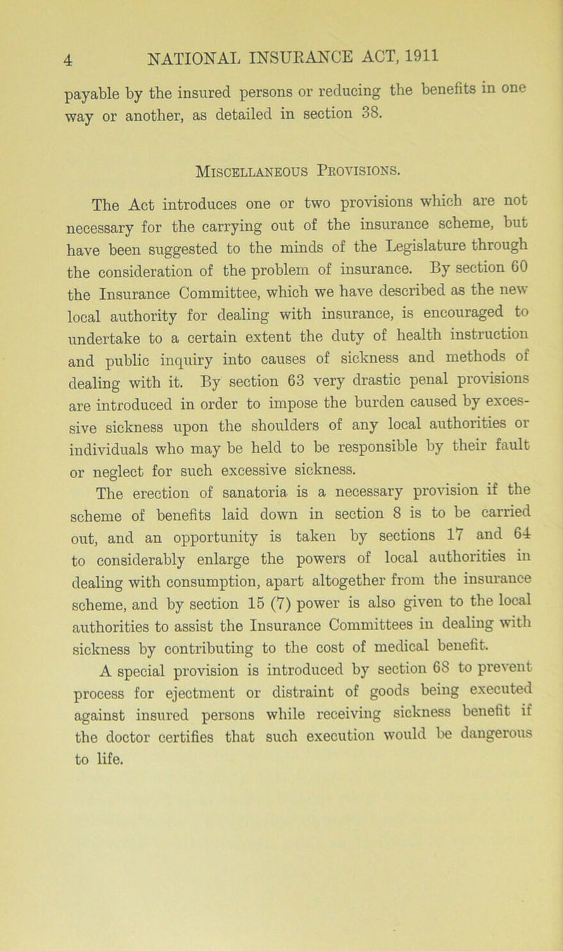 payable by the insured persons or reducing the benefits in one way or another, as detailed in section 38. Miscellaneous Provisions. The Act introduces one or two provisions which are not necessary for the carrying out of the insurance scheme, but have been suggested to the minds of the Legislature through the consideration of the problem of insurance. By section 60 the Insurance Committee, which we have described as the new local authority for dealing with insurance, is encouraged to undertake to a certain extent the duty of health instruction and public inquiry into causes of sickness and methods of dealing with it. By section 63 very drastic penal provisions are introduced in order to impose the burden caused by exces- sive sickness upon the shoulders of any local authorities or individuals who may be held to be responsible by their fault or neglect for such excessive sickness. The erection of sanatoria is a necessary provision if the scheme of benefits laid down in section 8 is to be carried out, and an opportunity is taken by sections 17 and 64 to considerably enlarge the powers of local authorities in dealing with consumption, apart altogether from the insurance scheme, and by section 15 (7) power is also given to the local authorities to assist the Insurance Committees in dealing with sickness hy contributing to the cost of medical benefit. A special provision is introduced by section 68 to prevent process for ejectment or distraint of goods being executed against insured persons while receiving sickness benefit if the doctor certifies that such execution would be dangerous to life.