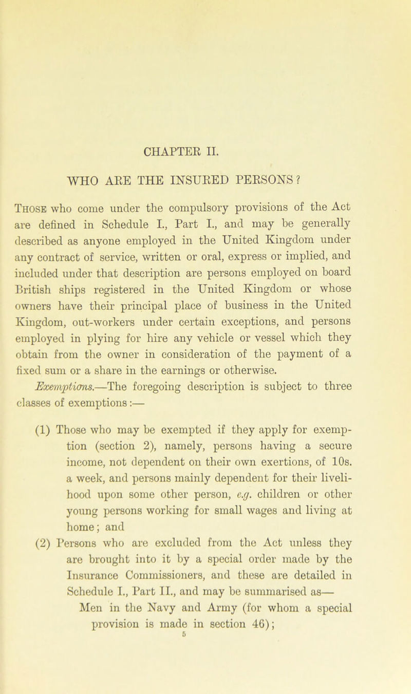 WHO ARE THE INSURED PERSONS ? Those who come under the compulsory provisions of the Act are defined in Schedule I., Part I., and may be generally described as anyone employed in the United Kingdom under any contract of service, written or oral, express or implied, and included under that description are persons employed on board British ships registered in the United Kingdom or whose owners have their principal place of business in the United Kingdom, out-workers under certain exceptions, and persons employed in plying for hire any vehicle or vessel which they obtain from the owner in consideration of the payment of a fixed sum or a share in the earnings or otherwise. Exemptions.—The foregoing description is subject to three classes of exemptions:— (1) Those who may be exempted if they apply for exemp- tion (section 2), namely, persons having a secure income, not dependent on their own exertions, of 10s. a week, and persons mainly dependent for their liveli- hood upon some other person, e.g. children or other young persons working for small wages and living at home; and (2) Persons who are excluded from the Act unless they are brought into it by a special order made by the Insurance Commissioners, and these are detailed in Schedule L, Part II., and may be summarised as— Men in the Navy and Army (for whom a special provision is made in section 46);