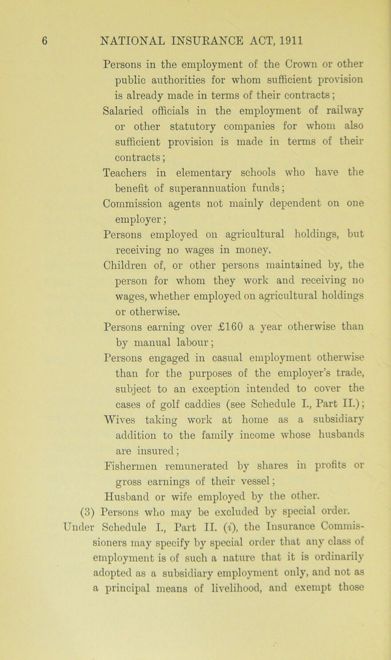 Persons in the employment of the Crown or other public authorities for whom sufficient provision is already made in terms of their contracts; Salaried officials in the employment of railway or other statutory companies for whom also sufficient provision is made in terms of their contracts; Teachers in elementary schools who have the benefit of superannuation funds; Commission agents not mainly dependent on one employer; Persons employed on agricultural holdings, but receiving no wages in money. Children of, or other persons maintained by, the person for whom they work and receiving no wages, whether employed on agricultural holdings or otherwise. Persons earning over £160 a year otherwise than by manual labour; Persons engaged in casual employment otherwise than for the purposes of the employer’s trade, subject to an exception intended to cover the cases of golf caddies (see Schedule I., Part II.); Wives taking work at home as a subsidiary addition to the family income whose husbands are insured; Fishermen remunerated by shares in profits or gross earnings of their vessel; Husband or wife employed by the other. (3) Persons who may be excluded by special order. Under Schedule I., Part II. (i), the Insurance Commis- sioners may specify by special order that any class of employment is of such a nature that it is ordinarily adopted as a subsidiary employment only, and not as a principal means of livelihood, and exempt those