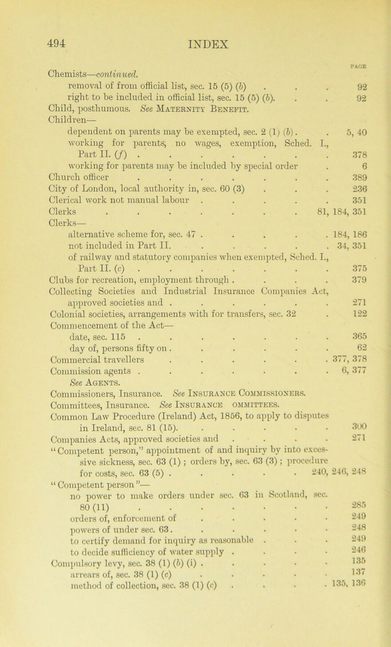 PAfiE Chemists—continued. removal of from official list, sec. 15 (5) (b) . . 92 right to he included in official list, sec. 15 (5) (b). . . 92 Child, posthumous. See Maternity Benefit. Children— dependent on parents may be exempted, sec. 2 (1; (b). . 5, 40 working for parents, no wages, exemption, Sched. I., Part II. (/) . . . . . . . 378 working for parents may he included by special order . 6 Church officer . . . . . . . .389 City of London, local authority in, sec. 60 (3) . . . 236 Clerical work not manual labour ..... 351 Clerks ....... 81, 184, 351 Clerks— alternative scheme for, sec. 47 . . . . . 184, 186 not included in Part II. ..... 34, 351 of railway and statutory companies when exempted, Sched. I., Part II. (c) 375 Clubs for recreation, employment through .... 379 Collecting Societies and Industrial Insurance Companies Act, approved societies and . . . . . .271 Colonial societies, arrangements with for transfers, sec. 32 . 122 Commencement of the Act— date, sec. 115 . . . . . . 365 day of, persons fifty on. . . . . . 62 Commercial travellers ...... 377, 378 Commission agents . . . . . . -6) 377 See Agents. Commissioners, Insurance. See Insurance Commissioners. Committees, Insurance. See Insurance ommittees. Common Law Procedure (Ireland) Act, 1856, to apply to disputes in Ireland, sec. 81 (15). ..... 300 Companies Acts, approved societies and . . . .271 “ Competent person,” appointment of and inquiry by into exces- sive sickness, sec. 63 (1); orders by, sec. 63 (3); procedure for costs, sec. 63 (5) . . . . . 5240, 246, 248 “ Competent person ”— no power to make orders under sec. 63 in Scotland, sec. 80(11) ....... ^85 orders of, enforcement of .... powers of under sec. 63. to certify demand for inquiry as reasonable . . . 249 to decide sufficiency of water supply . Compulsory levy, sec. 38 (1) (6) (i) . . • • • I35 arrears of, sec. 38 (1) (c) 137 method of collection, sec. 38 (1) (c) . • • 135, 136