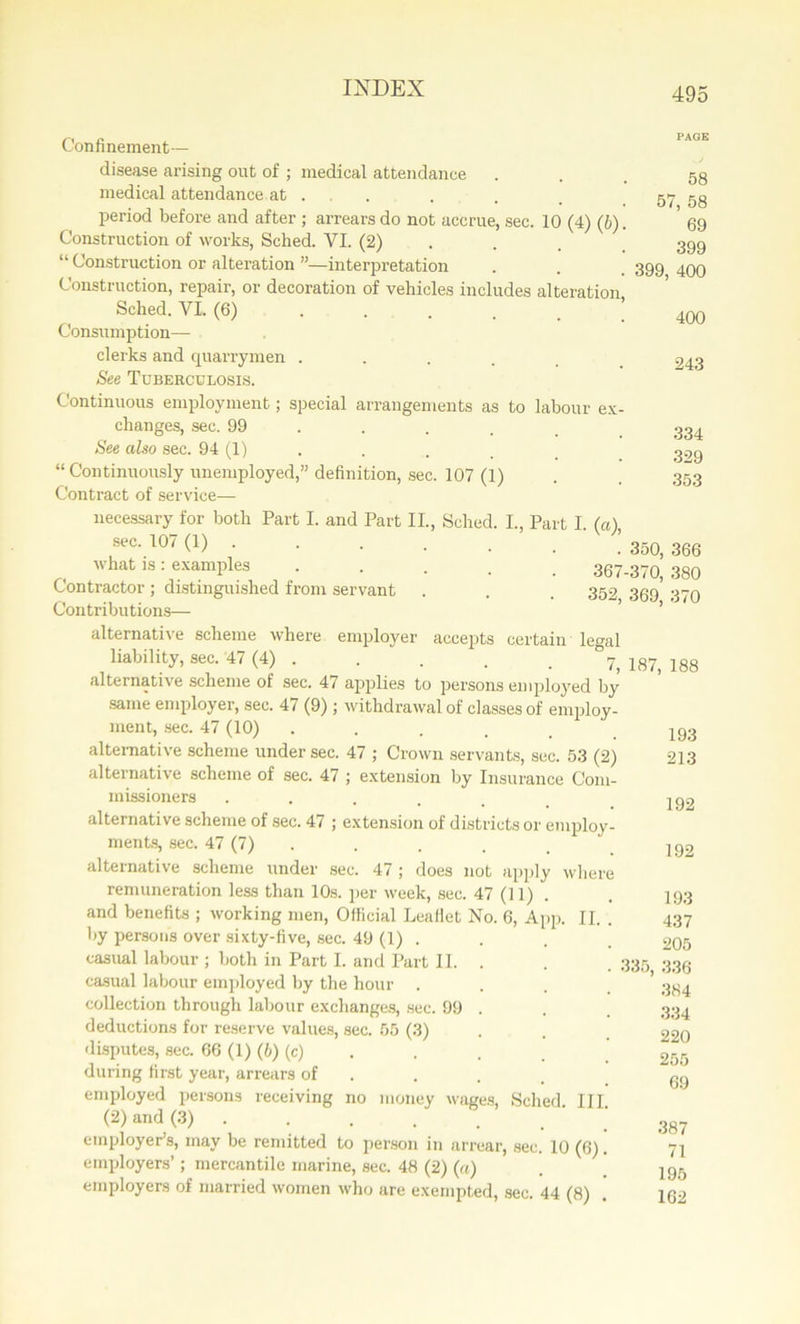 Confinement— disease arising out of ; medical attendance ... 58 medical attendance at . . . _ 57 58 period before and after ; arrears do not accrue, sec. 10 (4) (b). ' 69 Construction of works, Sched. VI. (2) . . 399 “ Construction or alteration ”—interpretation . . 399 499 Construction, repair, or decoration of vehicles includes alteration Sched. VI. (6) I 40Q Consumption— clerks and quarry men . . . . _ 243 See Tuberculosis. Continuous employment; special arrangements as to labour ex- changes, sec. 99 .... 334 See also sec. 94 (1) . . _ “ Continuously unemployed,” definition, sec. 107 (1) . . 353 Contract of service— necessary for both Part I. and Part II., Sched. I., Part I. (a), sec'107(1) ! 350, 366 what is : examples 367-370, 380 Contractor; distinguished from servant . . . 352 359 379 Contributions— alternative scheme where employer accepts certain legal liability, sec. 47 (4) ..... ° 7, 187, 188 alternative scheme of sec. 47 applies to persons employed by same employer, sec. 47 (9); withdrawal of classes of employ- ment, sec. 47 (10) ...... 193 alternative scheme under sec. 47 ; Crown servants, sec. 53 (2) 213 alternative scheme of sec. 47 ; extension by Insurance Com- missioners ...... 192 alternative scheme of sec. 47 ; extension of districts or employ- ments, sec. 47 (7) . . . _ “ |92 alternative scheme under sec. 47 ; does not apply where remuneration less than 10s. per week, sec. 47 (11). . 193 and benefits ; working men, Official Leaflet No. 6, App. II. . 437 by persons over sixty-five, sec. 49 (1) . . . . 205 casual labour ; both in Part I. and Part II. . . 335 339 casual labour employed by the hour .... 334 collection through labour exchanges, sec. 99 . . . 334 deductions for reserve values, sec. 55 (3) . . 220 disputes, sec. 66 (1) (b) (c) . . . 255 during first year, arrears of ... gg employed persons receiving no money wages, Sched. III. (2) and (3) . . . . . . 38? employer’s, may be remitted to person in arrear, sec. 10 (6). 71 employers’; mercantile marine, sec. 48 (2) (a) . ’ 195 employers of married women who are exempted, sec. 44 (8) 162