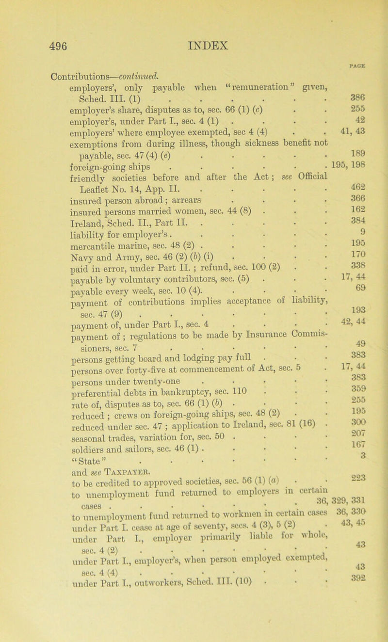 mefit not Official Contributions—continued. employers’, only payable when “ remuneration ” given, Sched. III. (1) employer’s share, disputes as to, sec. 66 (1) (c) employer’s, under Part I., sec. 4 (1) employers’ where employee exempted, sec 4 (4) exemptions from during illness, though sickness be payable, sec. 47 (4) (e) foreign-going ships .... friendly societies before and after the Act; see Leaflet No. 14, App. II. insured person abroad; arrears insured persons married women, sec. 44 (8) . Ireland, Sched. II., Part II. liability for employer’s.... mercantile marine, sec. 48 (2) . Navy and Army, sec. 46 (2) (b) (i) paid in error, under Part II. ; refund, sec. 100 (2) payable by voluntary contributors, sec. (5) payable every week, sec. 10 (4). payment of contributions implies acceptance of liability sec. 47 (9) payment of, under Part I., sec. 4 payment of ; regulations to be made by Insurance Commis sioners, sec. 7 .... persons getting board and lodging pay full . persons over forty-five at commencement of Act, sec. persons under twenty-one preferential debts in bankruptcy, sec. 110 rate of, disputes as to, sec. 66 (1) (b) . reduced ; crews on foreign-going ships, sec. 48 (2) reduced under sec. 47 ; application to Ireland, sec. 8 seasonal trades, variation for, sec. 50 . soldiers and sailors, sec. 46 (1) . “State” . and sec Taxpayer. to be credited to approved societies, sec. 56 (1) («) to unemployment fund returned to employeis in cases (16) certain 36, to unemployment fund returned to workmen in certain cases under Part I. cease at age of seventy, secs. 4 (3), 5 (2) • under Part I., employer primarily liable for whole, sec. 4 (2) . • • • • ' ' under Part I., employer’s, when person employed exempted, sec. 4 (4) under Part I., outworkers, Sched. III. (10) 386 255 42 41, 43 189 195, 198 462 366 162 384 9 195 170 338 17, 44 69 193 42, 44 49 383 17, 44 383 359 255 195 300 207 167 3 223 329, 331 36, 330 43, 45 43 43 392