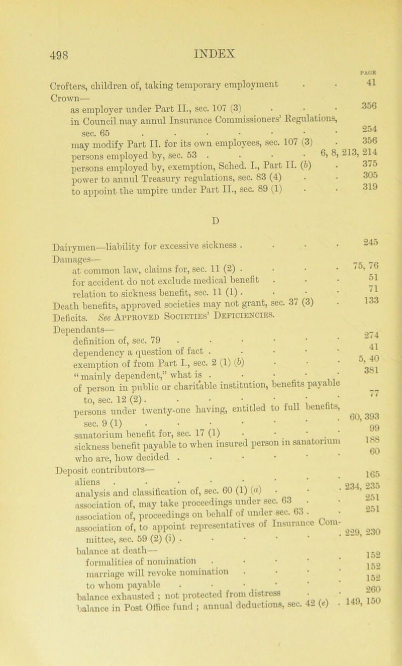 Crofters, children of, taking temporary employment Crown— as employer under Part II., sec. 107 (3) in Council may annul Insurance Commissioners’ Regulations, sec. 65 ..••••• may modify Part II. for its own employees, sec. 107 (3) persons employed by, sec. 53 . ■ • • 6, 8, 213, persons employed by, exemption, Sclied. I., Part II. (b) power to annul Treasury regulations, sec. 83 (4) to appoint the umpire under Part II., sec. 89 (1) PACiK 41 356 254 356 214 375 305 319 D Dairymen—liability for excessive sickness . Damages— at common law, claims for, sec. 11 (2) . for accident do not exclude medical benefit relation to sickness benefit, sec. 11 (1). • Death benefits, approved societies may not grant, sec. 37 (3) Deficits. See Approved Societies’ Deficiencies. Dependants— definition of, sec. 79 dependency a question of fact . exemption of from Part I., sec. 2 (1) (6) “ mainly dependent,” what is . of person in public or charitable institution, benefits payable to soc. 12 (2). • • * * persons under twenty-one having, entitled to full benefits, sec. 9 (1) sanatorium benefit for, sec. 17 (1) sickness benefit payable to when insured person in sanatorium who are, how decided . Deposit contributors— aliens . . • • ' analysis and classification of, sec. 60 (1) («) association of, may take proceedings under sec. 63 . association of, proceedings on behalf of under sec. 6.3 . association of, to appoint representatives of Insurance Com- mittee, sec. 59 (2) (i) . balance at death— formalities of nomination marriage will revoke nomination to whom payable . • • balance exhausted ; not protected from distress • balance in Post Office fund ; annual deductions, sec. 42 (e) . 245 75, 76 51 71 133 274 41 5, 40 381 60, 393 99 188 60 165 234, 235 251 251 229, 230 152 152 152 260 149, 150