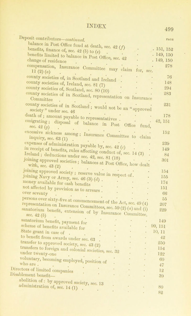 Deposit, contributors—continued balance in Post Office fund at death, sec. 42 (f) benefits, finance of, sec. 42 (b) to (e) J benefits limited to balance in Post Office, sec. 42 change of residence InS“'.Ce daim ior, sec county societies of, in Scotland’and Ireland county societies of, Ireland, sec. 81 (7) county societies of, Scotland, sec. 80 (10) “comndtte 63 * SCOtl“d' Wanci not be an emwfr ’ aru0jl.nt payab,e t0 representatives . dm,’0SaI 01 “““ i- Post Office fmd. Insurance Committee to Caitn expenses of administration payable by’ sec 42 (c) ‘ r!eS affecti8 «■*«* <4 L 14 (.3) • rreiand, deductions under sec. 42, sec 81 Os/ V ; ' joining approved societies ; balances at Post- Dffi i ' i ,' with, sec. 43 (2) 111 0fhce’ llow dealt joining approved society ; reserve value in respect of' joining Navy or Army, sec. 46 (3) (d) . money available for cash benefits not affected by provision as to arrears ’ over seventy . • persons over sixty-five at commencement of the Act sec 40 (A\ «•58 <*>«© sec. 42 (b) ’ ^ Insurance Committee, sanatorium benefit, payment for ’ ’ scheme of benefits available for State grant in case of . to benefit from awards under sec. 63 transfer to approved society, sec. 43 (2) transfers to foreign and colonial societies, sec 32 under twenty-one . ’ who are*7’ beC°Ining en,l>loyed,’position of Directors of limited companies Disablement benefit abolition of : by approved society, sec 13 administration of, sec. 14 (l) . 499 PAGE 151, 152 149, 150 149, 150 278 76 148 294 283 231 178 42, 151 152 239 149 84 301 154 155 174 151 66 55 207 229 149 99, 151 10, 11 42 250 154 122 60 47 12 39 80 82
