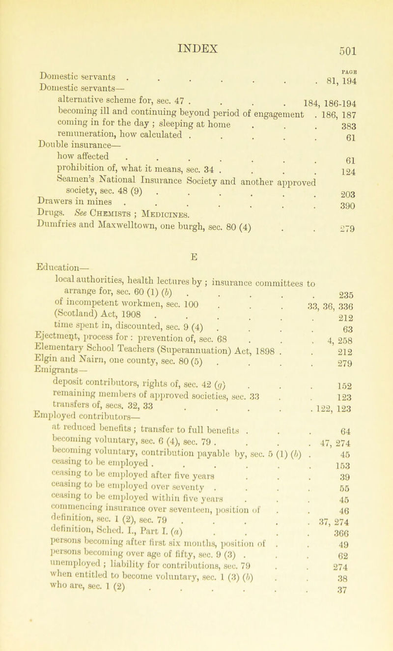 Domestic servants . . . . _ 81 194 Domestic servants— alternative scheme for, sec. 47 . . . . 184 186-194 becoming ill and continuing beyond period of engagement . 186, 187 coming in for the day ; sleeping at home . . . 383 remuneration, how calculated ..... 61 Double insurance— how affected . . . • • • • • . 61 prohibition of, what it means, sec. 34 • . . .124 Seamen s National Insurance Society and another approved society, sec. 48 (9) . . . _ 203 Drawers in mines ..... 399 Drugs. See Chemists ; Medicines. Dumfries and Maxwelltown, one burgh, sec. 80 (4) . . 279 E Education— local authorities, health lectures by ; insurance committees to arrange for, sec. 60 (1) (6) . . . . 235 of incompetent workmen, sec. 100 33 oR ooR (Scotland) Act, 1908 . . ™ time spent in, discounted, sec. 9 (4) . 63 Ejectment, process for : prevention of, sec. 68 . . 4, 258 Elementary School Teachers (Superannuation) Act, 1898 . . 212 Elgin and Nairn, one county, sec. 80 (5) . . 279 Emigrants — deposit contributors, rights of, sec. 42 (r/) . . . 152 remaining members of approved societies, sec. 33 . 123 transfers of, secs. 32, 33 . . . . 122 123 Employed contributors— at reduced benefits ; transfer to full benefits ... 64 becoming voluntary, sec. 6 (4), sec. 79 . . . .47, 274 becoming voluntary, contribution payable by, sec. 5 (1) (5) . 45 ceasing to be employed. . . .153 ceasing to be employed after five years ... 39 ceasing to be employed over seventy .... 55 ceasing to be employed within five years ... 45 commencing insurance over seventeen, position of . . 46 definition, sec. 1 (2), sec. 79 . . . . 37, 274 definition, Sched. I., Part I. (rt) . . ’ 366 persons becoming after first six months, position of . . 49 persons becoming over age of fifty, sec. 9 (3) . . . 62 unemployed ; liability for contributions, sec. 79 . . 274 when entitled to become voluntary, sec. 1 (3) (h) . . 33 who are, sec. 1 (2) . . . , 37