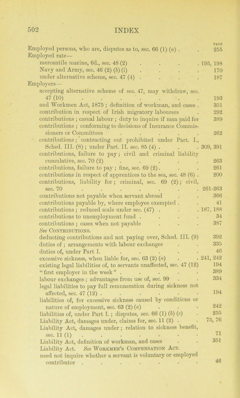 PACE Employed persons, who are, disputes as to, sec. 66 (1) (a) . . 255 Employed rate— mercantile marine, 6d., sec. 48 (2) . . . 195, 198 Navy and Army, sec. 46 (2) (6) (i) . . . 170 under alternative scheme, sec. 47 (4) . . . . 187 Employers— accepting alternative scheme of sec. 47, may withdraw, sec. 47 (10) 193 and Workmen Act, 1875 ; definition of workman, and cases . 351 contribution in respect of Irish migratory labourers . 292 contributions ; casual labour ; duty to inquire if man paid for 389 contributions ; conforming to decisions of Insurance Commis- sioners or Committees ..... 262 contributions; contracting out prohibited under Part. I., Sclied. III. (8); under Part. II. sec. 85 (4) . . . 309, 391 contributions, failure to pay; civil and criminal liability cumulative, sec. 70 (2) . . . . . 263 contributions, failure to pay ; fine, sec. 69 (2). . . 261 contributions in respect of apprentices to the sea, sec. 48 (6) . 200 contributions, liability for; criminal, sec. 69 (2); civil, sec. 70 ....... 261-263 contributions not payable when servant abroad . . 366 contributions payable by, where employee exempted . . 41 contributions ; reduced scale under sec. (47) . . . 187, 188 contributions to unemployment fund .... 34 contributions; cases when not payable . . . 387 See Contributions. deducting contributions and not paying over, Sclied. III. (9) 392 duties of ; arrangements with labour exchanges . . 335 duties of, under Part I. ..... 46 excessive sickness, when liable for, sec. 63 (2) (a) . . 241, 242 existing legal liabilities of, to servants unaffected, sec. 47 (12) 194 “ first employer in the week ” . . . . • 389 labour exchanges ; advantages from use of, sec. 99 . . 334 legal liabilities to pay full remuneration during sickness not affected, sec. 47 (12) . . .... 194 liabilities of, for excessive sickness caused by conditions or nature of employment, sec. 63 (2) (a) ■ • • 242 liabilities of, under Part I. ; disputes, sec. 66 (1) (b) (c) . 255 Liability Act, damages under, claims for, sec. 11 (2) . . 75, 76 Liability Act, damages under; relation to sickness benefit, sec. 11 (1) . . . • • • Liability Act, definition of workman, and cases . . 351 Liability Act. See Workmen's Compensation Act. need not inquire whether a servant is voluntary or employed contributor ^6