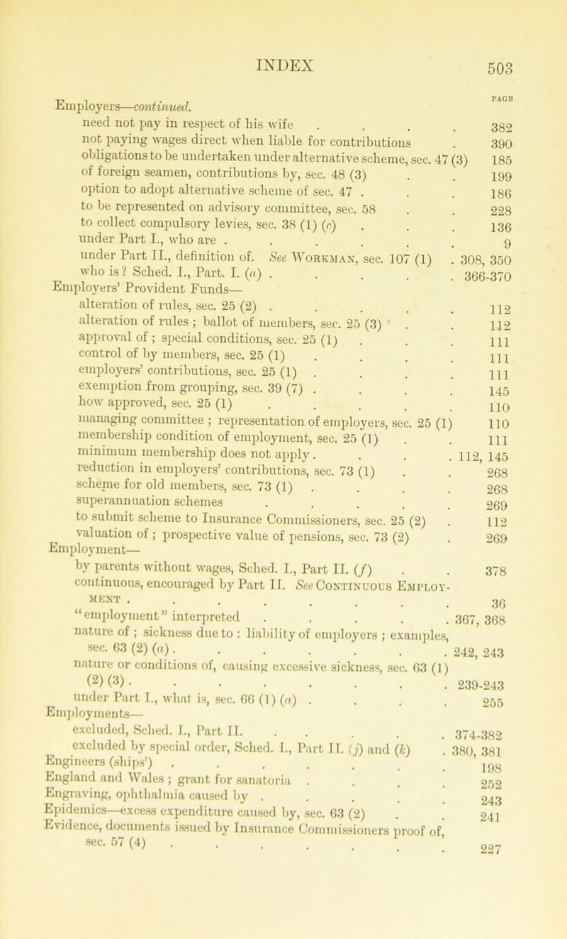 Employers—continued. need not pay in respect of his wife .... 382 not paying wages direct when liable for contributions . 390 obligations to be undertaken under alternative scheme, sec. 47 (3) 185 of foreign seamen, contributions by, sec. 48 (3) . . 199 option to adopt alternative scheme of sec. 47 . . . 186 to be represented on advisory committee, sec. 58 . . 228 to collect compulsory levies, sec. 38 (1) (c) . . 136 under Part I., who are . . . . _ 9 under Part II., definition of. See Workman, sec. 107 (1) . 308, 350 who is 1 Sched. I., Part. I. (a) ..... 366-370 Employers’ Provident Funds— alteration of rules, sec. 25 (2) . . . . ^2 alteration of rules ; ballot of members, sec. 25 (3) . . 112 approval of ; special conditions, sec. 25 (1) . . . m control of by members, sec. 25 (1) . . 122 employers’ contributions, sec. 25 (1) . . . HI exemption from grouping, sec. 39 (7) . . . 145 how approved, sec. 25 (1) . . . _ .110 managing committee ; representation of employers, sec. 25 (1) 110 membership condition of employment, sec. 25 (1) . . m minimum membership) does not apply. . . .112 145 reduction in employers’ contributions, sec. 73 (1) . ’ 268 scheme for old members, sec. 73 (1) . . . 268 superannuation schemes ..... 269 to submit scheme to Insurance Commissioners, sec. 25 (2) . 112 valuation of ; prospective value of pensions, sec. 73 (2) . 269 Employment— by parents without wages, Sched. I., Part II. (/) . . 373 continuous, encouraged by Part II. See Continuous Employ- MEKT • 36 “employment” interpreted .... .367,368 nature of ; sickness due to : liability of employers ; examples, sec. 63 (2) (a). . . . . . . 242, 243 nature or conditions of, causing excessive sickness, sec. 63 (1) (2) (3) • • • • • . . . 239-243 under Part I., what is, sec. 66 (1) (a) .... 255 Employments—- excluded, Sched. I., Part II. . . , 374-382 excluded by special order, Sched. I., Part II. (j) and (k) . 380 381 Engineers (ships’) . . . . . .198 England and Wales ; grant for sanatoria .... 252 Engraving, ophthalmia caused by . . . _ 243 Epidemics—excess expenditure caused by, sec. 63 (2) . . 241 Evidence, documents issued by Insurance Commissioners proof of, 227