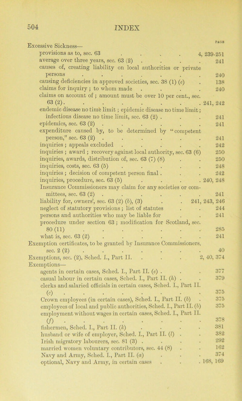 Excessive Sickness— provisions as to, sec. 63 .... 4, 239-251 average over three years, sec. 63 (2) . . . 241 causes of, creating liability on local authorities or private persons ....... 240 causing deficiencies in approved societies, sec. 38 (1) (e) . 138 claims for inquiry ; to whom made .... 240 claims on account of ; amount must he over 10 per cent., sec. 63 (2). . . . . . . . 241, 242 endemic disease no time limit; epidemic disease no time limit; infectious disease no time limit, sec. 63 (2) . . . 241 epidemics, sec. 63 (2) . . . . . 241 expenditure caused by, to he determined by “competent person,” sec. 63 (2) . . . . . 241 inquiries; appeals excluded ..... 242 inquiries ; award ; recovery against local authority, sec. 63 (6) 250 inquiries, awards, distribution of, sec. 63 (7) (8) . . 250 inquiries, costs, sec. 63 (5) . . . . 248 inquiries ; decision of competent person final. . . 242 inquiries, procedure, sec. 63 (5) . . . . 240, 248 Insurance Commissioners may claim for any societies or com- mittees, sec. 63 (2) . . . . . 241 liability for, owners’, sec. 63 (2) (ft), (3) . . 241, 243, 246 neglect of statutory provisions ; list of statutes . . 244 persons and authorities who may be liable for . . 241 procedure under section 63 ; modification for Scotland, sec. 80(11) 285 what is, sec. 63 (2) . . . . . 241 Exemption certificates, to he granted by Insurance Commissioners, sec. 2 (2) . . . . . . 40 Exemptions, sec. (2), Sched. I., Part II. . . 2, 40, 374 Exemptions— agents in certain cases, Sched. I., Part II. (e) . . . 377 casual labour in certain cases, Sched. I., Part II. (ft) . . 379 clerks and salaried officials in certain cases, Sched. I., Part II. (c) . . . . • • . 315 Crown employees (in certain cases), Sched. I., Part II. (6) . 375 employees of local and public authorities, Sched. I., Part II. (ft) 375 employment without wages in certain cases, Sched. I., Part II. (/) 378 fishermen, Sched. I., Part II. (k) .... 381 husband or wife of employer, Sched. I., Part II. (l) . . 382 Irish migratory labourers, sec. 81 (3) .... married women voluntary contributors, sec. 44 (8) . . 162 Navy and Army, Sched. I., Part II. (a) 374 optional, Navy and Army, in certain cases . . • 168, 169