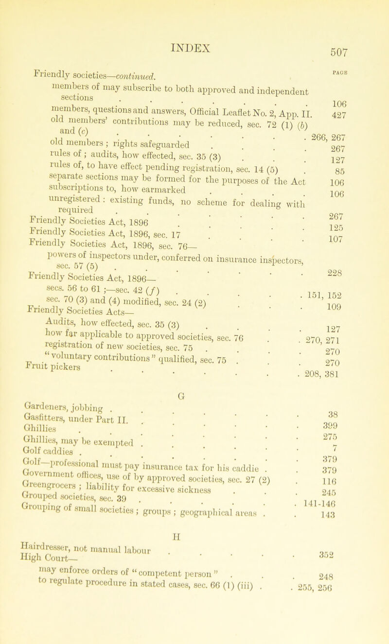 507 Friendly societies—continued. members of may subscribe to both approved and independent sections members, questions and answers, Official Leaflet No. 2, App. II. o c members’ contributions may be reduced, sec. 72 ('ll (h) and (c) w w old members ; rights safeguarded rules of ; audits, how effected, sec. 35 (3) rules of, to have effect pending registration, sec. 14 (5) separate sections may be formed for the purposes of the Act subscriptions to, how earmarked unregistered : existing funds, no scheme for dealing with required . ° Friendly Societies Act, 1896 . ’ Friendly Societies Act, 1896, sec. 17 Friendly Societies Act, 1896, sec. 76- powers of inspectors under, conferred on insurance inspectors, see. O i ( 0) , Friendly Societies Act, 1896 secs. 56 to 61 ;—sec. 42 (/) sec. 70 (3) and (4) modified, sec. 24 (2) Friendly Societies Acts— Audits, how effected, sec. 35 (3) how far applicable to approved societies, sec. 76 registration of new societies, sec. 75 “ voluntary contributions ” qualified, sec. 75 i nut pickers 266, 151, 270, 208, 106 427 267 267 127 85 106 106 267 125 107 228 152 109 127 271 270 270 381 G Gardeners, jobbing Gas fitters, under Part II Ghillies Ghillies, may be exempted Golf caddies . Golf prolessional must pay insurance tax for bis cadd Government offices, use of by approved societies, sec. 2 Greengrocers ; liability for excessive sickness Grouped societies, sec. 39 Grouping of small societies ; groups ; geographical are! 38 399 . 275 • 7 379 379 116 245 . 141-146 143 H Hairdresser, not manual labour High Court— may enforce orders of “ competent person ” . to regulate procedure in stated cases, sec. 66 (1) (iii) • 352 248 . 255, 256
