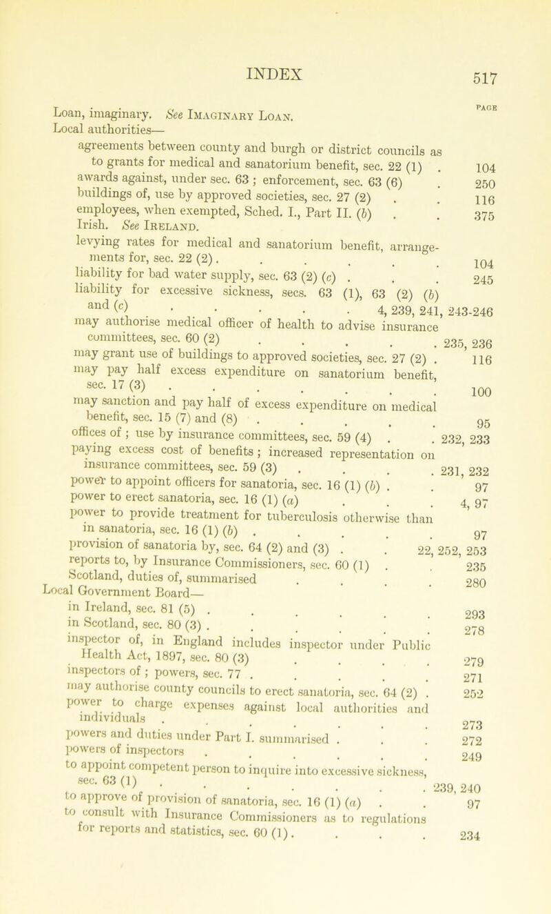 116 100 Loan, imaginary. See Imaginary Loan. Local authorities— agreements between county and burgh or district councils as to grants for medical and sanatorium benefit, sec. 22 (1) . 104 awards against, under sec. 63 ; enforcement, sec. 63 (6) . 250 buildings of, use by approved societies, sec. 27 (2) . . H6 employees, when exempted, Scbed. I., Part II. (6) . 375 Irish. See Ireland. levying rates for medical and sanatorium benefit, arrange- ments for, sec. 22 (2). . . _ _ 104 liability for bad water supply, sec. 63 (2) (c) . . . 245 liability for excessive sickness, secs. 63 (1), 63 (2) (b) and W . • . • • • -4,239, 241, 243-246 may authorise medical officer of health to advise insurance committees, sec. 60 (2) 235 236 may grant use of buildings to approved societies, sec. 27 (2) may pay half excess expenditure on sanatorium benefit sec. 17 (3) may sanction and pay half of excess expenditure on medical benefit, sec. 15 (7) and (8) . . . _ 95 offices of ; use by insurance committees, sec. 59 (4) . . 232, 233 pa} ing excess cost of benefits; increased representation on insurance committees, sec. 59 (3) . 231 232 power to appoint officers for sanatoria, sec. 16 (1) (b) . . ’ 97 power to erect sanatoria, sec. 16 (1) (ci) 4 97 power to provide treatment for tuberculosis otherwise than in sanatoria, sec. 16 (1) (6) . 97 piovision of sanatoria by, sec. 64 (2) and (3) . . 22, 252, 253 reports to, by Insurance Commissioners, sec. 60 (1) Scotland, duties of, summarised Local Government Board— in Ireland, sec. 81 (5) . in Scotland, sec. 80 (3) . inspector of, in England includes inspector under Public Health Act, 1897, sec. 80 (3) inspectors of; powers, sec. 77 may authorise county councils to erect sanatoria, sec. 64 (2) power to charge expenses against local authorities an< individuals powers and duties under Part I. summarised .’ ! powers of inspectors to appoint competent person to inquire into excessive sickness sec. 63 (1) to approve of provision of sanatoria, sec. 16 (1) (a) . to consult with Insurance Commissioners as to regulations for reports and statistics, sec. 60 (1). 235 280 293 278 279 271 25-2 273 272 249 239, 240 97 234