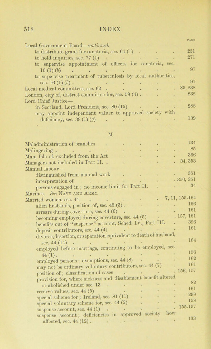 Local Government Board—continued. to distribute grant for sanatoria, sec. 64 (1) to hold inquiries, sec. 77 (1) to supervise appointment of officers for sanatoria, sec. 16(1) (6) • • • • to supervise treatment of tuberculosis by local authorities, sec. 16 (1) (b) Local medical committees, sec. 62 . London, city of, district committee for, sec. 59 (4) . Lord Chief Justice— in Scotland, Lord President, sec. 80 (15) may appoint independent valuer to approved society with deficiency, sec. 38 (!)(</). PACE 251 271 97 97 85, 238 232 288 139 M Maladministration of branches Malingering ...••• Man, Isle of, excluded from the Act Managers not included in Part II. . Manual labour— distinguished from manual work interpretation of ... persons engaged in ; no income limit for Part II. Marines. See Navy and Army. Married women, sec. 44 alien husbands, position of, sec. 45 (3). arrears during coverture, sec. 44 (6) becoming employed during coverture, sec. 44 (5) benefits out of “suspense” account, Sched. IV., Part III. deposit contributors, sec. 44 (4) ... divorce, desertion, or separation equivalent to death of husband sec. 44 (14) ..•••• employed before marriage, continuing to be employed, sec. 44 (D • • • . • ; • employed persons ; exemptions, sec. 44 (8) may not be ordinary voluntary contributors, sec. 44 (<) position of ; classification of cases provision for, where sickness and disablement benefit alterec or abolished under sec. 13 reserve values, sec. 44 (5) special scheme for ; Ireland, sec. 81 (11) special voluntary scheme for, sec. 44 (2) suspense account, sec. 44 (1) suspense account; deficiencies in approved society how affected, sec. 44 (12). 34, 350, 134 85 366 353 351 351 34 157 7, 11, 155-164 166 161 161 396 161 164 156, 155- 156 162 161 157 82 161 298 158 157 163