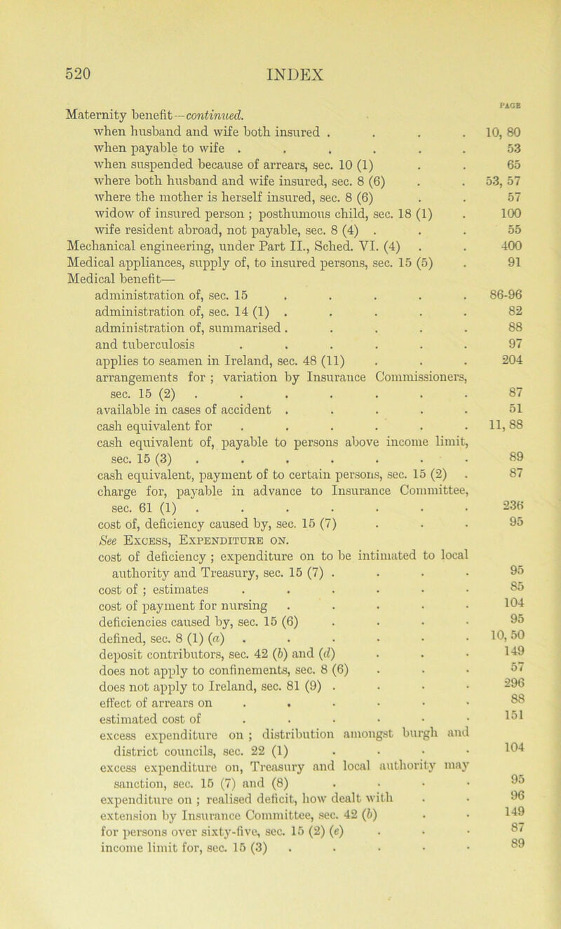 PAGE Maternity benefit—continued. when husband and wife both insured . . . 10, 80 when payable to wife ...... 53 when suspended because of arrears, sec. 10 (1) . . 65 where both husband and wife insured, sec. 8 (6) . . 53, 57 where the mother is herself insured, sec. 8 (6) . . 57 widow of insured person ; posthumous child, sec. 18 (1) . 100 wife resident abroad, not payable, sec. 8 (4) . . . 55 Mechanical engineering, under Part II., Sched. YI. (4) . . 400 Medical appliances, supply of, to insured persons, sec. 15 (5) . 91 Medical benefit— administration of, sec. 15 . . . . 86-96 administration of, sec. 14 (1) . . . . . 82 administration of, summarised..... 88 and tuberculosis ...... 97 applies to seamen in Ireland, sec. 48 (11) . . . 204 arrangements for ; variation by Insurance Commissioners, sec. 15 (2) . . . . . . 87 available in cases of accident ..... 51 cash equivalent for . . . . . . 11,88 cash equivalent of, payable to persons above income limit, sec. 15 (3) 89 cash equivalent, payment of to certain persons, sec. 15 (2) . 87 charge for, payable in advance to Insurance Committee, sec. 61 (1) 236 cost of, deficiency caused by, sec. 15 (7) . . . 95 See Excess, Expenditure on. cost of deficiency ; expenditure on to be intimated to local authority and Treasury, sec. 15 (7) . . • • 95 cost of ; estimates ...... 85 cost of payment for nursing ..... 104 deficiencies caused by, sec. 15 (6) . . • • 95 defined, sec. 8 (1) (a) . . • • • 10,50 deposit contributors, sec. 42 (6) and (d) . . • 149 does not apply to confinements, sec. 8(6). . • 57 does not apply to Ireland, sec. 81 (9) . effect of arrears on ..... estimated cost of . . . • • .151 excess expenditure on ; distribution amongst burgh and district councils, sec. 22 (1) . • • • 104 excess expenditure on, Treasury and local authority may sanction, sec. 15 (7) and (8) .... expenditure on ; realised deficit, how dealt with extension by Insurance Committee, sec. 42 (6) . • 149 for persons over sixty-five, sec. 15 (2) (e) • • 87 income limit for, sec. 15 (3) . • • • ®9