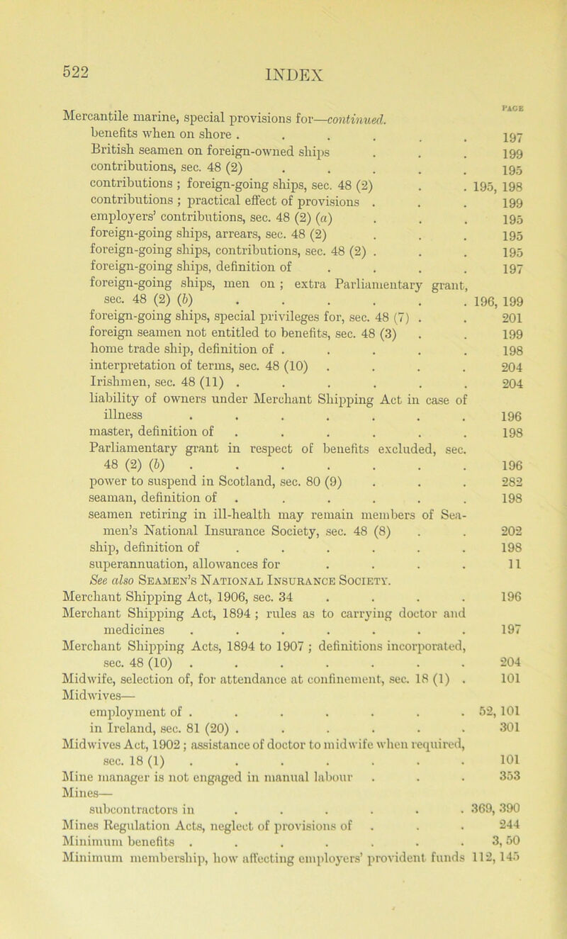 Mercantile marine, special provisions for—continued. benefits when on shore ...... 197 British seamen on foreign-owned ships . . . 199 contributions, sec. 48 (2) . . . . _ 795 contributions ; foreign-going ships, sec. 48 (2) . . 195, 198 contributions ; practical effect of provisions . . . 199 employers’ contributions, sec. 48 (2) (a) . . . 195 foreign-going ships, arrears, sec. 48 (2) ... 195 foreign-going ships, contributions, sec. 48 (2) . . . 195 foreign-going ships, definition of . . .197 foreign-going ships, men on ; extra Parliamentary grant, sec. 48 (2) (6) 196, 199 foreign-going ships, special privileges for, sec. 48 (7) . . 201 foreign seamen not entitled to benefits, sec. 48 (3) . . 199 home trade ship, definition of . . . . . 198 interpretation of terms, sec. 48 (10) .... 204 Irishmen, sec. 48 (11) ...... 204 liability of owners under Merchant Shipping Act in case of illness ....... 196 master, definition of . . . . .198 Parliamentary grant in respect of benefits excluded, sec. 48 (2) (b) 196 power to suspend in Scotland, sec. 80 (9) . . 282 seaman, definition of . . . . .198 seamen retiring in ill-health may remain members of Sea- men’s National Insurance Society, sec. 48 (8) . . 202 ship, definition of . . . . .198 superannuation, allowances for . . . . 11 See also Seamen’s National Insurance Society. Merchant Shipping Act, 1906, sec. .34 . . .196 Merchant Shipping Act, 1894 ; rules as to carrying doctor and medicines . . . . . . .197 Merchant Shipping Acts, 1894 to 1907 ; definitions incorporated, sec. 48 (10) ....... 204 Midwife, selection of, for attendance at confinement, sec. 18 (1) . 101 Midwives— employment of . . . . . . .52,101 in Ireland, sec. 81 (20) ...... 301 Midwives Act, 1902; assistance of doctor to midwife when required, sec. 18 (1) . . . . . . 101 Mine manager is not engaged in manual labour . . . 353 Mines— subcontractors in ..... 369,390 Mines Regulation Acts, neglect of provisions of . . 244 Minimum benefits . . . . . . . 3,50 Minimum membership, how affecting employers’ provident funds 112,145