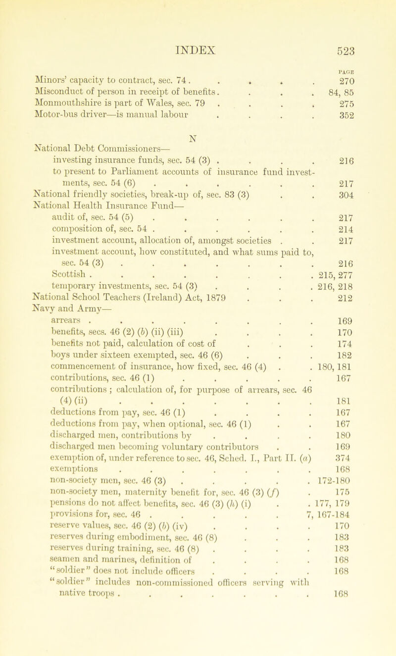 PAGE Minors’ capacity to contract, sec. 74. . . . . 270 Misconduct of person in receipt of benefits. . . . 84, 85 Monmouthshire is part of Wales, sec. 79 . . . 275 Motor-bus driver—is manual labour .... 352 N National Debt Commissioners— investing insurance funds, sec. 54 (3) . . . .216 to present to Parliament accounts of insurance fund invest- ments, sec. 54 (6) . . . . . 217 National friendly societies, break-up of, sec. 83 (3) . . 304 National Health Insurance Fund— audit of, sec. 54 (5) . . . . . 217 composition of, sec. 54 . . . . . . 214 investment account, allocation of, amongst societies . . 217 investment account, how constituted, and what sums paid to, sec. 54 (3) . . . . . . 216 Scottish ........ 215, 277 temporary investments, sec. 54 (3) . . . . 216, 218 National School Teachers (Ireland) Act, 1879 . . . 212 Navy and Army— arrears ........ 169 benefits, secs. 46 (2) (b) (ii) (iii) .... 170 benefits not paid, calculation of cost of 174 boys under sixteen exempted, sec. 46 (6) . . 182 commencement of insurance, how fixed, sec. 46 (4) . .180,181 contributions, sec. 46 (1) . . . . .167 contributions; calculation of, for purpose of arrears, sec. 46 (4) (ii) 181 deductions from pay, sec. 46 (1) . . . . 167 deductions from pay, when optional, sec. 46 (1) . . 167 discharged men, contributions by . . . 180 discharged men becoming voluntary contributors . . 169 exemption of, under reference to sec. 46, Sched. I., Part IT. (a) 374 exemptions . . . . . . .168 non-society men, sec. 46 (3) . . . . 172-180 non-society men, maternity benefit for, sec. 46 (3) (/) . 175 pensions do not affect benefits, sec. 46 (3) (/<,) (i) . .177, 179 provisions for, sec. 46 . . . . . 7, 167-184 reserve values, sec. 46 (2) (b) (iv) . . . .170 reserves during embodiment, sec. 46 (8) 183 reserves during training, sec. 46 (8) . . . 183 seamen and marines, definition of . . .168 “ soldier ” does not include officers .... 168 “soldier” includes non-commissioned officers serving with native troops . 168