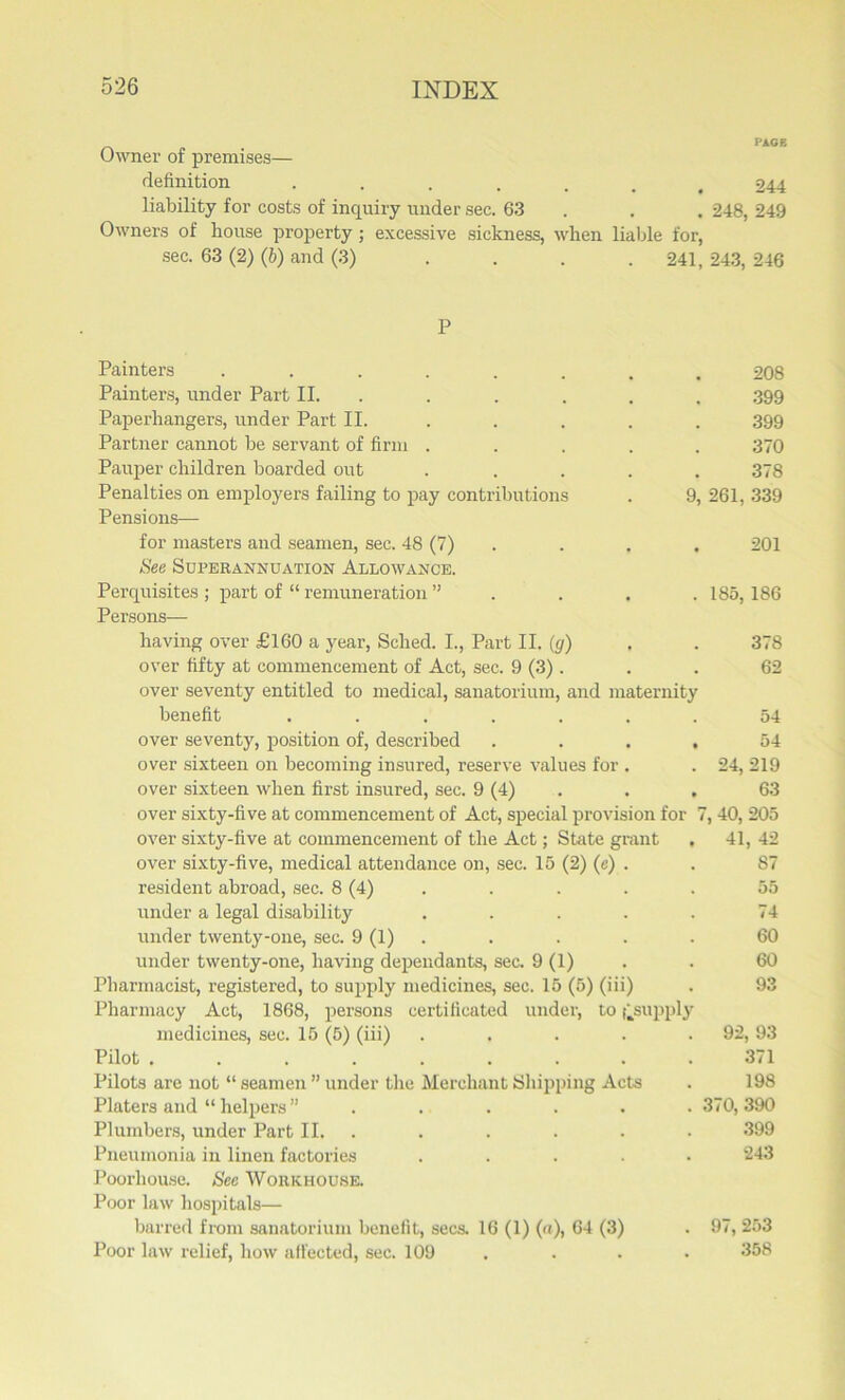 Owner of premises— definition ...... 244 liability for costs of inquiry under sec. 63 . . 248, 249 Owners of house property ; excessive sickness, when liable for, sec. 63 (2) (b) and (3) . . . .241, 243, 246 P Painters ........ 208 Painters, under Part II. ..... .399 Paperhangers, under Part II. .... 399 Partner cannot be servant of firm ..... 370 Pauper children boarded out ..... 378 Penalties on employers failing to pay contributions . 9, 261, 339 Pensions— for masters and seamen, sec. 48 (7) . . . 201 See Superannuation Allowance. Perquisites ; part of “ remuneration ” . . . . 185,186 Persons— having over £160 a year, Sched. I., Part II. (g) , . 378 over fifty at commencement of Act, sec. 9 (3) . . . 62 over seventy entitled to medical, sanatorium, and maternity benefit ....... 54 over seventy, position of, described .... 54 over sixteen on becoming insured, reserve values for . . 24, 219 over sixteen when first insured, sec. 9 (4) . , 63 over sixty-five at commencement of Act, special provision for 7, 40, 205 over sixty-five at commencement of the Act; State grant , 41, 42 over sixty-five, medical attendance on, sec. 15 (2) (e) . . 87 resident abroad, sec. 8 (4) . . . . 55 under a legal disability . . . . . 74 under twenty-one, sec. 9 (1) . . . . 60 under twenty-one, having dependants, sec. 9 (1) . . 60 Pharmacist, registered, to supply medicines, sec. 15 (5) (iii) . 93 Pharmacy Act, 1868, persons certificated under, to ^supply medicines, sec. 15 (5) (iii) . . . . .92, 93 Pilot ......... 371 Pilots are not “ seamen ” under the Merchant Shipping Acts . 198 Platers and “ helpers ”...... 370, 390 Plumbers, under Part II. . . . . . 399 Pneumonia in linen factories ..... 243 Poorhouse. Sec Workhouse. Poor law hospitals— barred from sanatorium benefit, secs. 16 (1) (a), 64 (3) . 97, 253 Poor law relief, how affected, sec. 109 .... 358