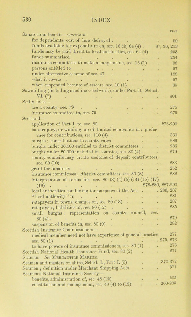 PAGE Sanatorium benefit—continued. for dependants, cost of, how defrayed .... 99 funds available for expenditure on, sec. 16 (2) 64 (4) . 97, 98, 253 funds may be paid direct to local authorities, sec. 64 (4) . 253 funds summarised ...... 254 insurance committees to make arrangements, sec. 16 (1) . 96 persons entitled to . . . . . 97 imder alternative scheme of sec. 47 . . . 188 what it covers ....... 97 when suspended because of arrears, sec. 10 (1) . . 65 Sawmilling (including machine woodwork), under Part II., Sched. VI. (7) 401 Scilly Isles— are a county, sec. 79 . . . . . 275 insurance committee in, sec. 79 .... 275 Scotland— application of Part I. to, sec. 80 ... 275-290 bankruptcy, or winding up of limited companies in : prefer- ence for contributions, sec. 110 (4) . . . . 360 burghs; contributions to county rates . . . 236 burghs under 20,000 entitled to district committees . . 286 burghs under 20,000 included in counties, sec. 80 (4). . 279 county councils may create societies of deposit contributors, soc. 80 (10) 283 grant for sanatoria ...... 252 insurance committees ; district committees, sec. 80 (8) . 282 interpretation of terms for, sec. 80 (3) (4) (5) (14) (15) (17) (18) ...... 278-280, 287-290 local authorities combining for purposes of the Act . . 286, 287 “ local authority ” in . . . . . 281 ratepayers in towns, charges on, sec. 80 (13) . . . 287 ratepayers, liabilities of, sec. 80 (12) . . • . 285 small burghs; representation on county council, sec. 80 (4). . 279 suspension of benefits in, sec. 80 (9) . • • 282 Scottish Insurance Commissioners— medical member need not have experience of general practice sec. 80 (1) . • • • • • 275, 276 to have powers of insurance commissioners, sec. 80 (1) Scottish National Health Insurance Fund, sec. 80 (2) Seaman. Sec Mercantile Marine. Seamen and masters on ships, Sched. I., Part I. (b) . . 3/0-372 Seamen ; definition under Merchant Shipping Acts . • 3/1 Seamen’s National Insurance Society— benefits, administration of, sec. 48 (12) constitution and management, sec. 48 (4) to (12) . • 200-20o