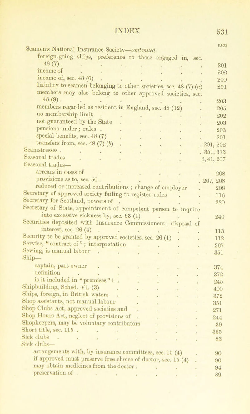 a . PAGE Seamen s National Insurance Society—continued. foreign-going ships, preference to those engaged in, sec. 48 (7) • • • • • . . .201 income of ..... 202 income of, sec. 48 (6) . . . . . 200 liability to seamen belonging to other societies, sec. 48 (7) (a) 201 members may also belong to other approved societies, sec. 48 (9) • ■ • • • . . .203 members regarded as resident in England, sec. 48 (12) . 205 no membership limit ...... 202 not guaranteed by the State ..... 203 pensions under; rules ...... 203 special benefits, sec. 48 (7) . . . . 201 transfers from, sec. 48 (7) (b) . . . . . 201, 202 Seamstresses ........ 351 373 Seasonal trades . . . . . . g 42 207 Seasonal trades— arrears in cases of ..... 208 provisions as to, sec. 50 . . . . . . 207, 208 reduced or increased contributions ; change of employer . 208 Secretary of approved society failing to register rules . . 116 Secretary for Scotland, powers of . . . . . 280 Secretary of State, appointment of competent person to inquire into excessive sickness by, sec. 63 (1) 240 Securities deposited with Insurance Commissioners; disposal of interest, sec. 26 (4) . . . . . . n3 Security to be granted by approved societies, sec. 26 (1) . . 112 Service, “ contract of ” ; interpretation .... 367 Sewing, is manual labour . . . . . .351 Ship— captain, part owner ...... 374 definition ....... 372 is it included in “ premises ” ? . . . . . 245 Shipbuilding, Sched. VI. (3) .... 400 Ships, foreign, in British waters ..... 372 Shop assistants, not manual labour .... 351 Shop Clubs Act, approved societies and .... 271 Shop Hours Act, neglect of provisions of . . . . 244 Shopkeepers, may be voluntary contributors ... 39 Short title, sec. 115 . . . . . . t 355 Sick clubs ........ 83 Sick clubs— arrangements with, by insurance committees, sec. 15 (4) . 90 if approved must preserve free choice of doctor, sec. 15 (4) . 90 may obtain medicines from the doctor .... 94 preservation of . . . . . . . gg