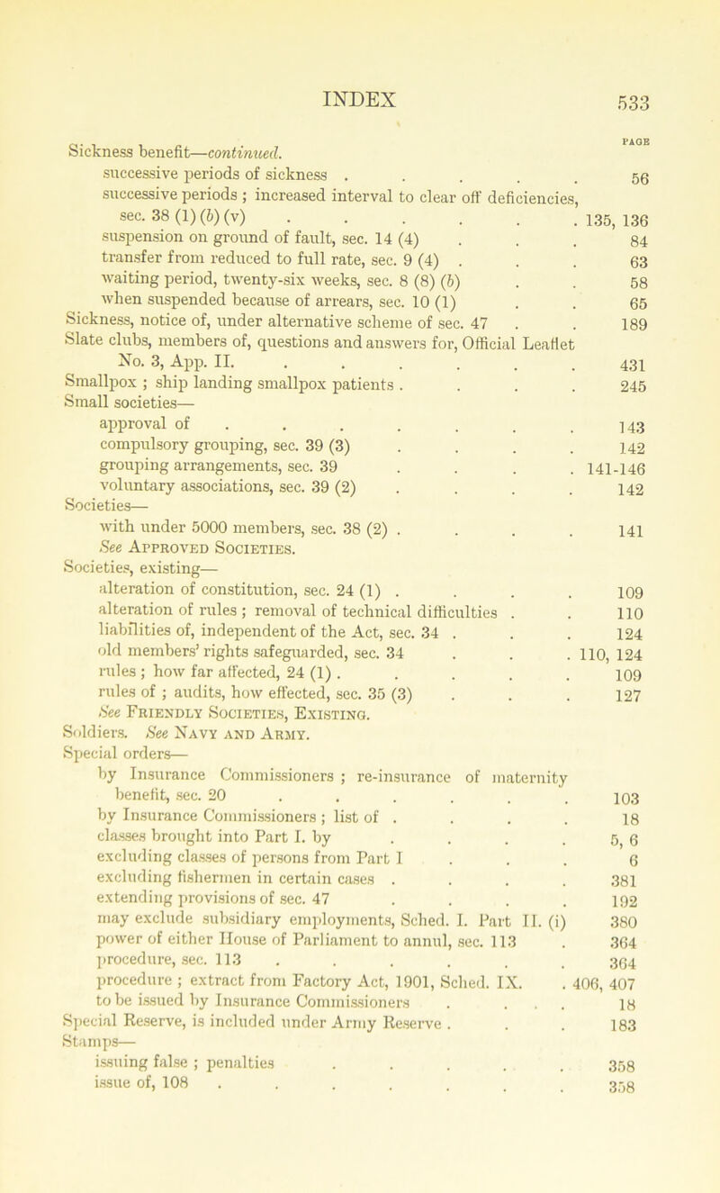 Sickness benefit—continued. successive periods of sickness .... successive periods ; increased interval to clear off deficiencies, sec. 38 (1) (6) (v) ..... .135,136 suspension on ground of fault, sec. 14 (4) . . . 84 transfer from reduced to full rate, sec. 9 (4) . . . 63 waiting period, twenty-six weeks, sec. 8 (8) (b) . . 58 when suspended because of arrears, sec. 10 (1) . . 65 Sickness, notice of, under alternative scheme of sec. 47 . . 189 Slate clubs, members of, questions and answers for, Official Leaflet No. 3, App. II. ...... 431 Smallpox ; ship landing smallpox patients .... 245 Small societies— approval of . . . . . .143 compulsory grouping, sec. 39 (3) . . . . 142 grouping arrangements, sec. 39 . . . .141-146 voluntary associations, sec. 39 (2) . . . 142 Societies— with under 5000 members, sec. 38 (2) . . . . 141 See Approved Societies. Societies, existing— alteration of constitution, sec. 24 (1) . . . . 109 alteration of rules ; removal of technical difficulties . . 110 liabilities of, independent of the Act, sec. .34 . . . 124 old members’rights safeguarded, sec. .34 110, 124 rules; how far affected, 24 (1). . . . . 109 rules of ; audits, how effected, sec. 35 (3) . . . 127 See Friendly Societies, Existing. Soldiers. See Navy and Army. Special orders— by Insurance Commissioners ; re-insurance of maternity benefit, sec. 20 . . . . . .103 by Insurance Commissioners ; list of . . . . 18 classes brought into Part I. by . . . . 5 g excluding classes of persons from Part I 6 excluding fishermen in certain cases .... 381 extending provisions of sec. 47 .... 192 may exclude subsidiary employments, Sched. I. Part II. (i) 380 power of either House of Parliament to annul, sec. 113 . 364 procedure, sec. 113 . . . . . 354 procedure ; extract from Factory Act, 1901, Sched. IX. . 406, 407 to be issued by Insurance Commissioners . ... 18 Special Reserve, is included under Army Reserve . . . 183 Stamps— issuing false ; penalties ..... 358 issue of, 108 . . . . . 353