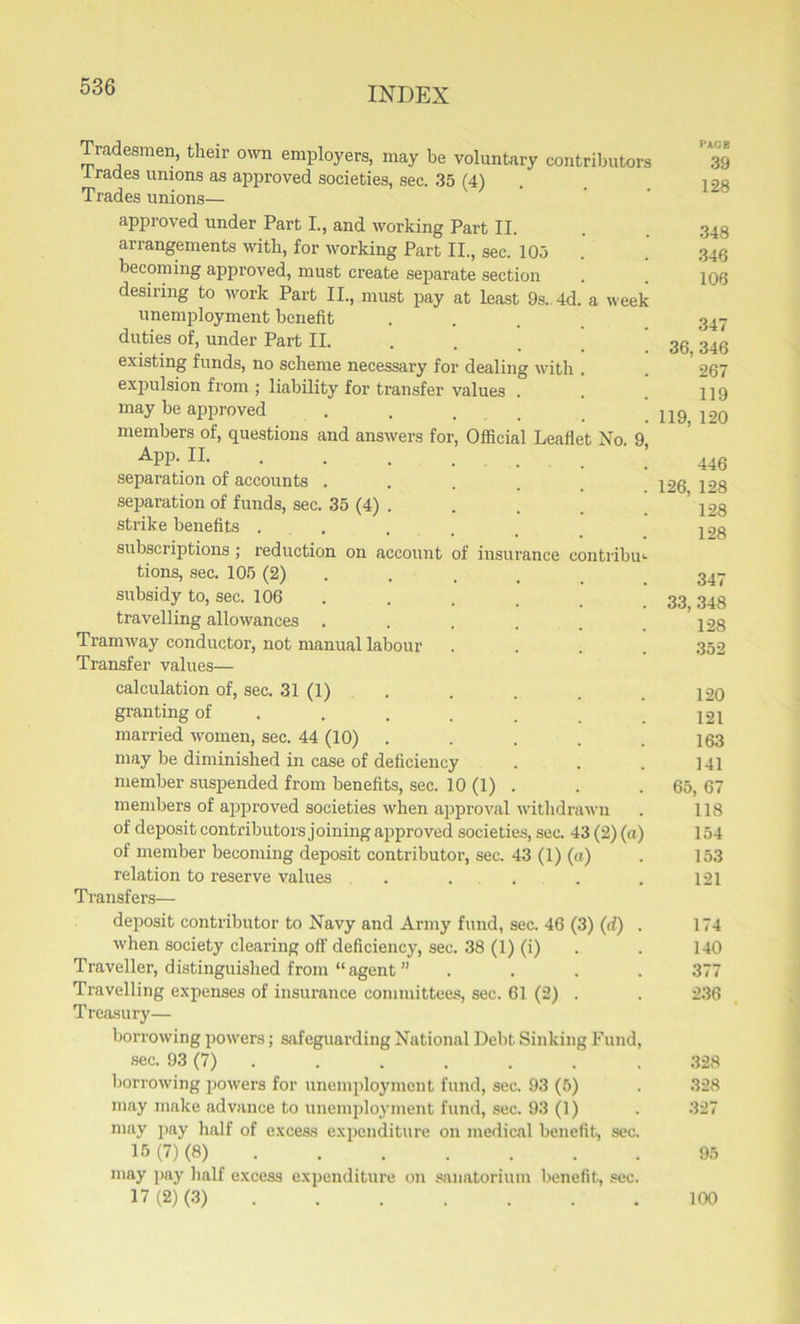 Tradesmen, their own employers, may be voluntary contributors trades unions as approved societies, sec. 35 (4) Trades unions— approved under Part I., and working Part II. arrangements with, for working Part II., sec. 105 becoming approved, must create separate section desiring to work Part II., must pay at least 9s. 4d. a week unemployment benefit duties of, under Part II. existing funds, no scheme necessary for dealing with . expulsion from ; liability for transfer values . may be approved members of, questions and answers for, Official Leaflet No. App. II. separation of accounts . separation of funds, sec. 35 (4) . strike benefits . subscriptions ; reduction on account tions, sec. 105 (2) subsidy to, sec. 106 travelling allowances . Tramway conductor, not manual labour Transfer values— of insurance contribu 348 346 106 347 36, 346 267 119 119, 120 446 126, 128 128 128 347 33, 348 128 352 calculation of, sec. 31 (1) . . . . 120 granting of ..... . . 121 married women, sec. 44 (10) ..... 163 may be diminished in case of deficiency . . . ]4l member suspended from benefits, sec. 10 (1) . . . 65, 67 members of approved societies when approval withdrawn . 118 of deposit contributors joining approved societies, sec. 43 (2) (a) 154 of member becoming deposit contributor, sec. 43 (1) («) . 153 relation to reserve values . . . . . 121 Transfers— deposit contributor to Navy and Army fund, sec. 46 (3) (d) . 174 when society clearing off deficiency, sec. 38 (1) (i) . . 140 Traveller, distinguished from “agent ” .... 377 Travelling expenses of insurance committees, sec. 61 (2) . . 236 Treasury— borrowing powers; safeguarding National Debt Sinking Fund, sec. 93 (7) . . . . . . .328 borrowing powers for unemployment fund, sec. 93 (5) . 328 may make advance to unemployment fund, sec. 93 (1) . 327 may pay half of excess expenditure on medical benefit, sec. 15 (7) (8) 95 may pay half excess expenditure on sanatorium benefit, sec 17(2) (3) 100