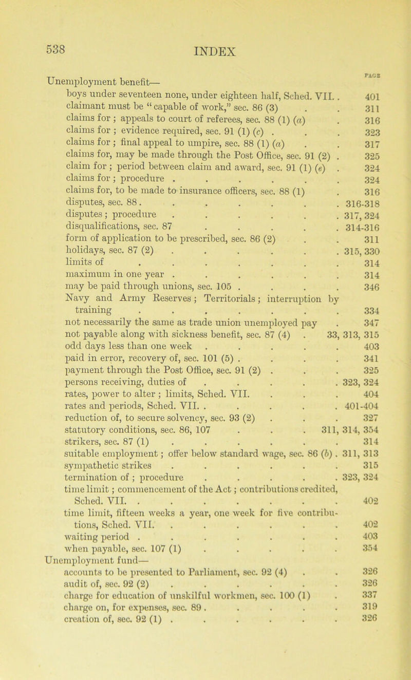 Unemployment benefit— boys under seventeen none, under eighteen half, Sched. VII.. 401 claimant must be “ capable of work,” sec. 86 (3) . . 311 claims for ; appeals to court of referees, sec. 88 (1) (a) . 316 claims for ; evidence required, sec. 91 (1) (c) . . . 323 claims for ; final appeal to umpire, sec. 88 (1) (a) . . 317 claims for, may be made through the Post Office, sec. 91 (2) . 325 claim for ; period between claim and award, sec. 91 (1) (e) . 324 claims for ; procedure ...... 324 claims for, to be made to insurance officers, sec. 88 (1) . 316 disputes, sec. 88. . . . . . . 316-318 disputes ; procedure ...... 317, 324 disqualifications, sec. 87 ..... 314-316 form of application to be prescribed, sec. 86 (2) . . 311 holidays, sec. 87 (2) . . . . . 315,330 limits of ....... 314 maximum in one year . . . . . . 314 may be paid through unions, sec. 105 . . . . 346 Navy and Army Reserves; Territorials; interruption by training ....... 334 not necessarily the same as trade union unemployed pay . 347 not payable along with sickness benefit, sec. 87 (4) . 33, 313, 315 odd days less than one week ..... 403 paid in error, recovery of, sec. 101 (5) . . . . 341 payment through the Post Office, sec. 91 (2) . . . 325 persons receiving, duties of . . . . 323,324 rates, power to alter ; limits, Sched. VII. . . . 404 rates and periods, Sched. VII. ..... 401-404 reduction of, to secure solvency, sec. 93 (2) . . 327 statutory conditions, sec. 86, 107 . . . 311, 314, 354 strikers, sec. 87 (1) . . . . . 314 suitable employment; oiler below standard wage, sec. 86 (b). 311, 313 sympathetic strikes . . . . . . 315 termination of ; procedure ..... 323, 324 time limit; commencement of the Act; contributions credited, Sched. VII 402 time limit, fifteen weeks a year, one week for five contribu- tions, Sched. VII. . . . . . 402 waiting period ....... 403 when payable, sec. 107 (1) .... 354 Unemployment fund— accounts to be presented to Parliament, sec. 92 (4) . . 326 audit of, sec. 92 (2) . . . . . 326 charge for education of unskilful workmen, sec. 100 (1) . 337 charge on, for expenses, sec, 89. . . . . 319 creation of, sec. 92 (1) . . . . . . 326