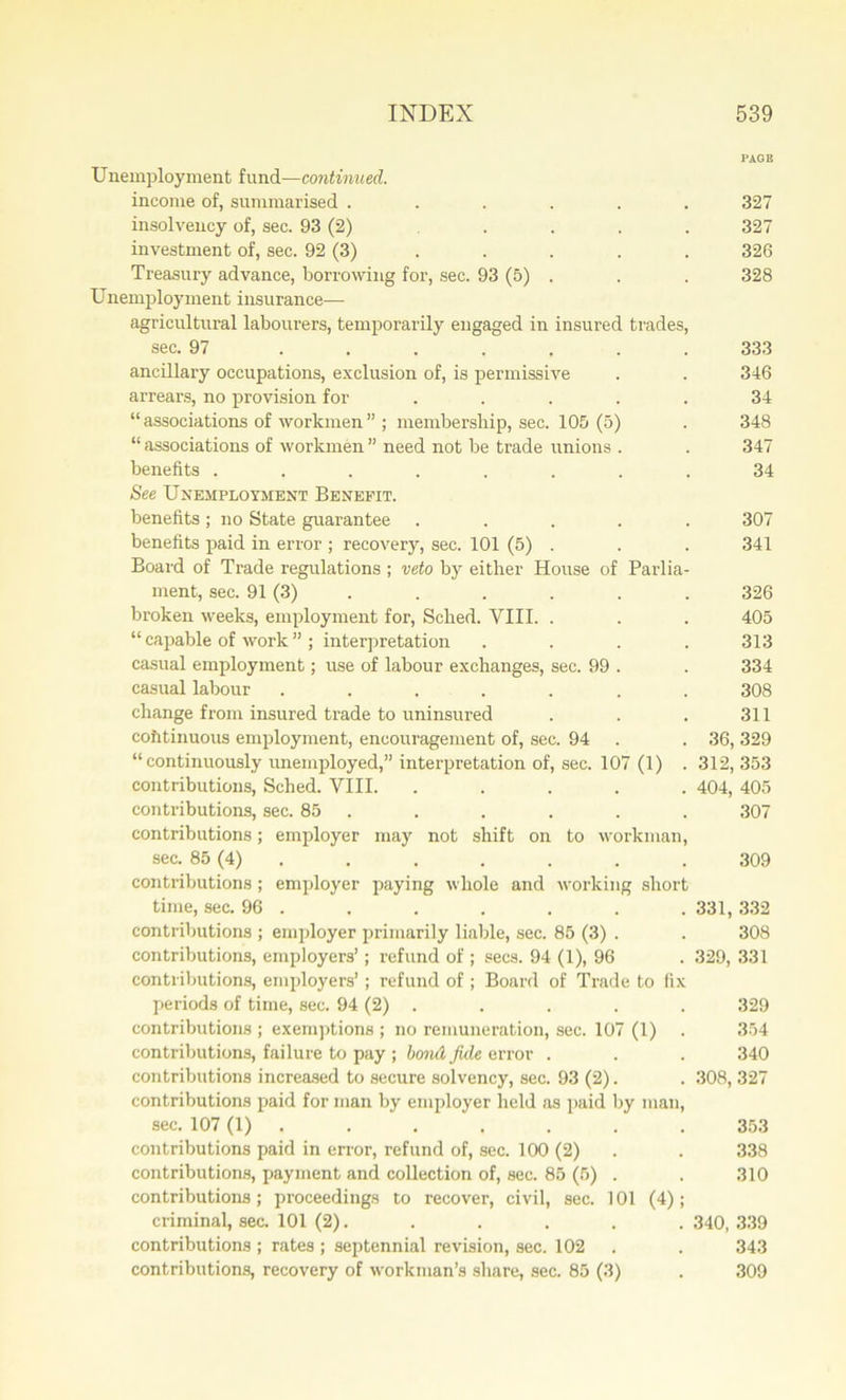 PAGE Unemployment fund—continued. income of, summarised ...... 327 insolvency of, sec. 93 (2) . . . . 327 investment of, sec. 92 (3) . . . . 326 Treasury advance, borrowing for, sec. 93 (5) . . . 328 Unemployment insurance— agricultural labourers, temporarily engaged in insured trades, sec. 97 ....... 333 ancillary occupations, exclusion of, is permissive . . 346 arrears, no provision for ..... 34 “ associations of workmen ” ; membership, sec. 105 (5) . 348 “ associations of workmen ” need not be trade unions . . 347 benefits ........ 34 See Unemployment Benefit. benefits ; no State guarantee ..... 307 benefits paid in error ; recovery, sec. 101 (5) . . . 341 Board of Trade regulations ; veto by either House of Parlia- ment, sec. 91 (3) . . . . . 326 broken weeks, employment for, Sched. VIII. . . . 405 “ capable of work ” ; interpretation .... 313 casual employment; use of labour exchanges, sec. 99 . . 334 casual labour ....... 308 change from insured trade to uninsured . . . 311 cohtinuous employment, encouragement of, sec. 94 . . 36, 329 “continuously unemployed,” interpretation of, sec. 107 (1) . 312, 353 contributions, Sched. VIII. ..... 404, 405 contributions, sec. 85 . . . . . . 307 contributions; employer may not shift on to workman, sec. 85 (4) . . . . . . 309 contributions; employer paying whole and working short time, sec. 96 . . . . . . .331,332 contributions ; employer primarily liable, sec. 85 (3) . . 308 contributions, employers’; refund of ; secs. 94 (1), 96 . 329, 331 contributions, employers’; refund of ; Board of Trade to fix periods of time, sec. 94 (2) . . . . . 329 contributions ; exemptions ; no remuneration, sec. 107 (1) . 354 contributions, failure to pay ; bond fide error . . . 340 contributions increased to secure solvency, sec. 93 (2). . 308, 327 contributions paid for man by employer held as paid by man, sec. 107 (1) . . . . . . . 353 contributions paid in error, refund of, sec. 100 (2) . . 338 contributions, payment and collection of, sec. 85 (5) . . 310 contributions; proceedings to recover, civil, sec. 101 (4); criminal, sec. 101 (2). . . . . . 340, 339 contributions ; rates ; septennial revision, sec. 102 . . 343 contributions, recovery of workman’s share, sec. 85 (3) . 309