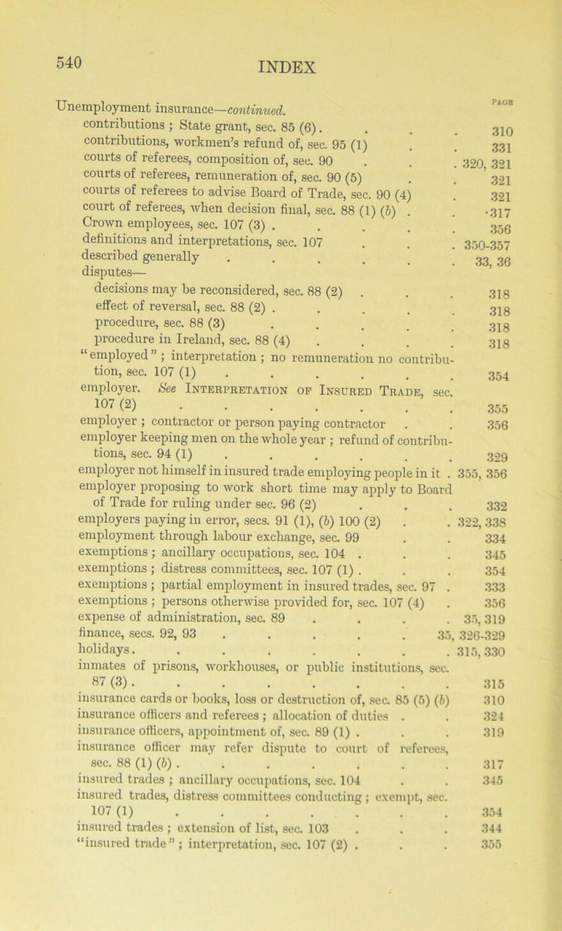Unemployment insurance—continued. contributions ; State grant, sec. 85 (6). contributions, workmen’s refund of, sec. 95 (1) courts of referees, composition of, sec. 90 courts of referees, remuneration of, sec. 90 (5) courts of referees to advise Board of Trade, sec. 90 (4) court of referees, when decision final, sec. 88 (1) (b) Crown employees, sec. 107 (3) . definitions and interpretations, sec. 107 described generally disputes— decisions may be reconsidered, sec. 88 (2) . effect of reversal, sec. 88 (2) . procedure, sec. 88 (3) ... procedure in Ireland, sec. 88 (4) “ employed ” ; interpretation ; no remuneration no contribi tion, sec. 107 (1) employer. See Interpretation of Insured Trade, se 107 (2) employer ; contractor or person paying contractor employer keeping men on the whole year ; refund of contribi tions, sec. 94 (1) employer not himself in insured trade employing people in it employer proposing to work short time may apply to Boar of Trade for ruling under sec. 96 (2) employers paying in error, secs. 91 (1), (b) 100 (2) employment through labour exchange, sec. 99 exemptions ; ancillary occupations, sec. 104 . exemptions ; distress committees, sec. 107 (1) . exemptions ; partial employment in insured trades, sec. 97 exemptions ; persons otherwise provided for, sec. 107 (4) expense of administration, sec. 89 finance, secs. 92, 93 . . . . 3 holidays...... inmates of prisons, workhouses, or public institutions, sec 87 (3) insurance cards or books, loss or destruction of, sec. 85 (5) (b insurance officers and referees ; allocation of duties . insurance officers, appointment of, sec. 89 (1) . insurance officer may refer dispute to court of referees sec. 88 (1) (b) . ' insured trades ; ancillary occupations, sec. 104 insured trades, distress committees conducting ; exempt, sec 107 (1) insured trades ; extension of list, sec. 103 “insured trade” ; interpretation, sec. 107 (2) . PAOB 310 331 320, 321 321 321 •317 356 350-357 33, 36 318 318 318 318 354 355 356 329 355, 356 332 322, 338 334 345 354 333 356 35, 319 326-329 315,330 315 310 324 319 317 345 354 344 355