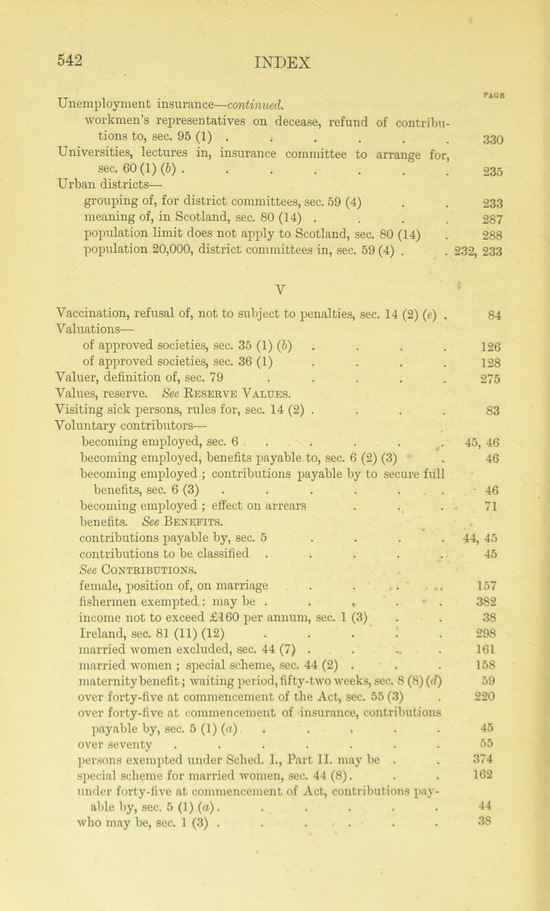 Unemployment insurance—continued. workmen’s representatives on decease, refund of contribu- tions to, sec. 95 (1) . . . . . _ 330 Universities, lectures in, insurance committee to arrange for, sec. 60 (1) (6) . . . . . . . 235 Urban districts— grouping of, for district committees, sec. 59 (4) . . 233 meaning of, in Scotland, sec. 80 (14) . . . . 287 population limit does not apply to Scotland, sec. 80 (14) . 288 population 20,000, district committees in, sec. 59 (4) . . 232, 233 V Vaccination, refusal of, not to subject to penalties, sec. 14 (2) (e) . 84 Valuations— of approved societies, sec. 35 (1) (b) . . . 126 of approved societies, sec. 36 (1) . . . . 128 Valuer, definition of, sec. 79 ..... 275 Values, reserve. See Reserve Values. Visiting sick persons, rules for, sec. 14 (2) . . . . S3 Voluntary contributors— becoming employed, sec. 6 . . . 45, 46 becoming employed, benefits payable to, sec. 6 (2) (3) . 46 becoming employed ; contributions payable by to secure full benefits, sec. 6 (3) . . . . . 46 becoming employed ; effect on arrears ... 71 benefits. See Benefits. contributions payable by, sec. 5 . . . 44, 45 contributions to be classified ..... 45 See Contributions. female, position of, on marriage . . .. .. 157 fishermen exempted: may be . . , * . 382 income not to exceed £160 per annum, sec. 1 (3) . . 38 Ireland, sec. 81 (11) (12) ..... 298 married women excluded, sec. 44 (7) . . .. . 161 married women ; special scheme, sec. 44 (2) . . . 158 maternity benefit; waiting period, fifty-two weeks, sec. 8 (8) (d) 59 over forty-five at commencement of the Act, sec. 55 (3) . 220 over forty-five at commencement of insurance, contributions payable by, sec. 5 (1) (a) . . . . 45 over seventy ....... 55 persons exempted under Sched. I., Part II. may be . . 374 special scheme for married women, sec. 44 (8). . . 162 under forty-five at commencement of Act, contributions pay- able by, sec. 5 (1) (a). . . . . 44 who may be, sec. 1 (3) . . . . . 38