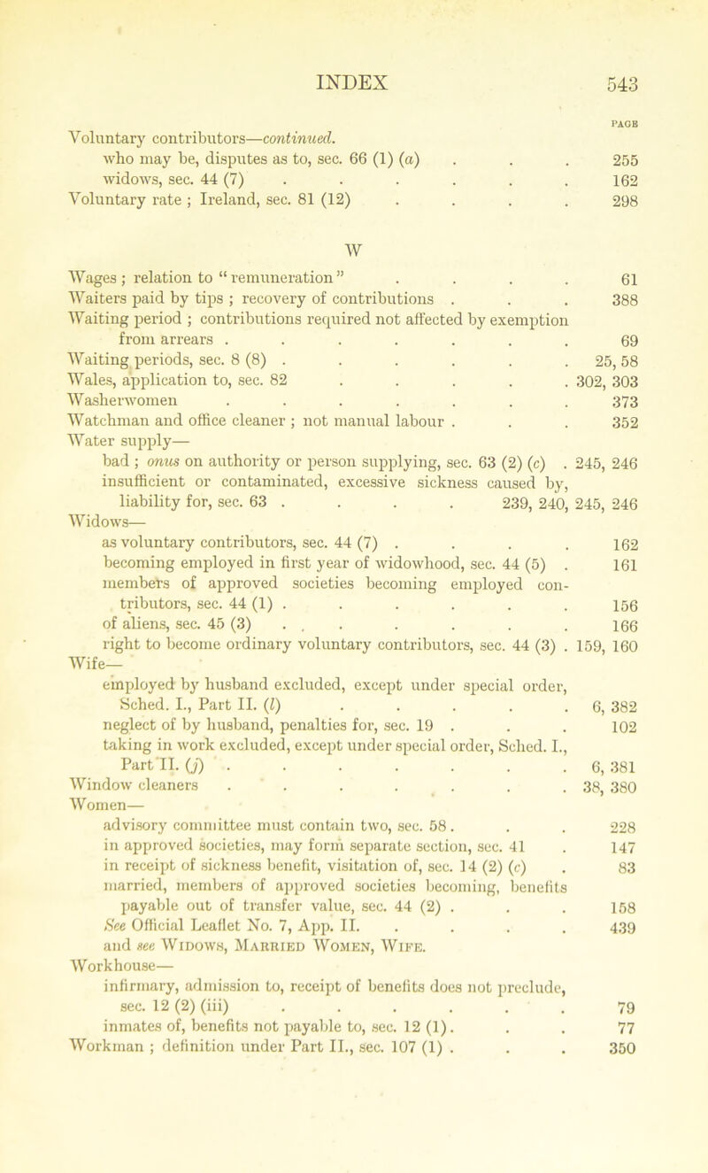 PAGB Yoluntary contributors—continued. who may be, disputes as to, sec. 66 (1) (a) . . 255 widows, sec. 44 (7) . . . . . 162 Voluntary rate ; Ireland, sec. 81 (12) .... 298 W Wages ; relation to “ remuneration ” .... 61 Waiters paid by tips ; recovery of contributions . . . 388 Waiting period ; contributions required not affected by exemption from arrears ....... 69 Waiting periods, sec. 8 (8) . . . . . . 25, 58 Wales, application to, sec. 82 .... 302, 303 Washerwomen ....... 373 Watchman and office cleaner ; not manual labour . . . 352 Water supply— bad ; onus on authority or person supplying, sec. 63 (2) (c) . 245, 246 insufficient or contaminated, excessive sickness caused by, liability for, sec. 63 . . . . 239, 240, 245, 246 Widows— as voluntary contributors, sec. 44 (7) . . . . 162 becoming employed in first year of widowhood, sec. 44 (5) . 161 members of approved societies becoming employed con- tributors, sec. 44 (1) . . . . . . 156 of aliens, sec. 45 (3) . . . . . . 166 right to become ordinary voluntary contributors, sec. 44 (3) . 159, 160 Wife- employed by husband excluded, except under special order, Sched. I., Part II. (l) ..... 6, 382 neglect of by husband, penalties for, sec. 19 . . . 102 taking in work excluded, except under special order, Sched. I., Part'll, (j) . . . . . . .6, 381 Window cleaners . . . . . . .38, 380 Women— advisory committee must contain two, sec. 58. . . 228 in approved societies, may form separate section, sec. 41 . 147 in receipt of sickness benefit, visitation of, sec. 14 (2) (c) . 83 married, members of approved societies becoming, benefits payable out of transfer value, sec. 44 (2) . . . 158 See Official Leaflet No. 7, App. II. . . . 439 and see Widows, Married Women, Wife. Workhouse— infirmary, admission to, receipt of benefits does not preclude, sec. 12 (2) (iii) ...... 79 inmates of, benefits not payable to, sec. 12 (1). . . 77 Workman ; definition under Part II., sec. 107 (1) . . . 350