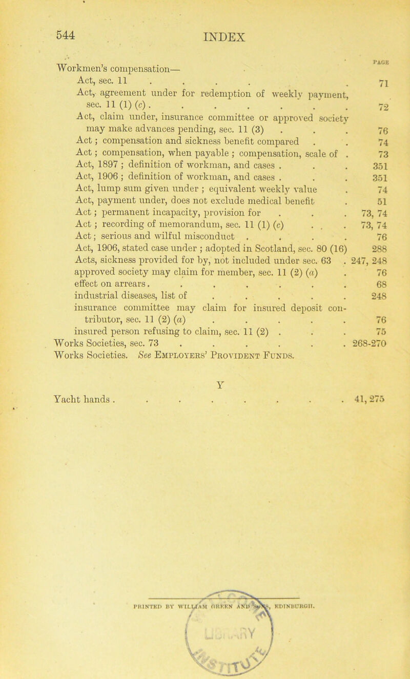 Workmen’s compensation— Act, sec. 11 ... .71 Act, agreement under for redemption of weekly payment, sec. 11(1) (c). . . . . ' . . 72 Act, claim under, insurance committee or approved society may make advances pending, sec. 11 (3) . . 76 Act; compensation and sickness benefit compared . . 74 Act; compensation, when payable ; compensation, scale of . 73 Act, 1897 ; definition of workman, and cases . . . 351 Act, 1906 ; definition of workman, and cases . . . 351 Act, lump sum given under ; ecpiivalent weekly value . 74 Act, payment under, does not exclude medical benefit . 51 Act; permanent incapacity, provision for . . .73, 74 Act; recording of memorandum, sec. 11(1) (0 • . . 73,74 Act; serious and wilful misconduct .... 76 Act, 1906, stated case under ; adopted in Scotland, sec. 80 (16) 288 Acts, sickness provided for by, not included under sec. 63 . 247, 248 approved society may claim for member, sec. 11 (2) (a) . 76 effect on arrears....... 68 industrial diseases, list of .... 248 insurance committee may claim for insured deposit con- tributor, sec. 11 (2) (a) . . . . . 76 insured person refusing to claim, sec. 11 (2) ... 75 Works Societies, sec. 73 ..... 268-270 Works Societies. See Employers’ Provident Funds. Y Yacht hands . ....... 41,275