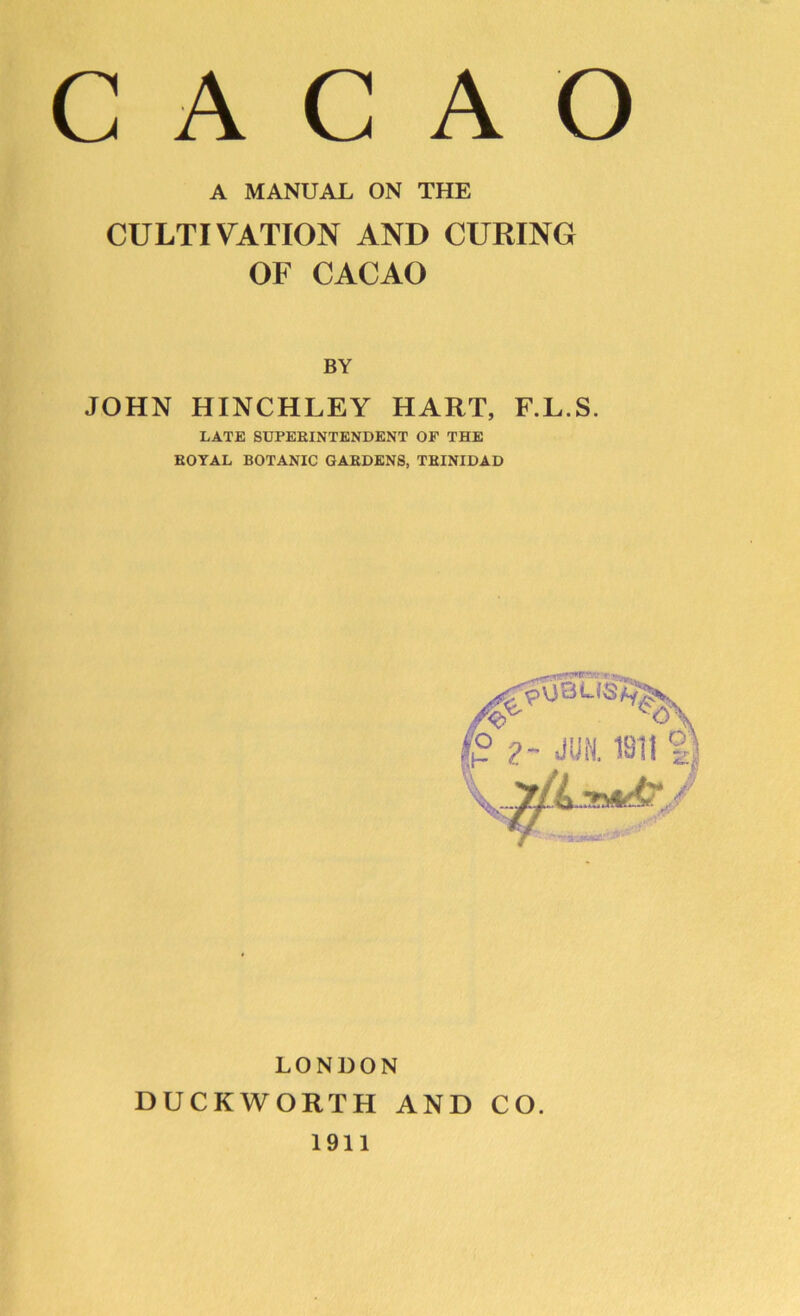 A MANUAL ON THE CULTIVATION AND CURING OF CACAO BY JOHN HINCHLEY HART, F.L.S. LATE SUPEBINTENDENT OF THE EOYAL BOTANIC GAEDENS, TBINIDAD LONDON DUCKWORTH AND CO. 1911