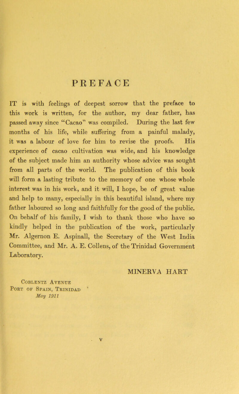 PREFACE IT is with feelings of deepest sorrow that the preface to this work is written, for the author, my dear father, has passed away since “Cacao” was compiled. During the last few months of his life, while suffering from a painful malady, it was a labour of love for him to revise the proofs. His experience of cacao cultivation was wide, and his knowledge of the subject made him an authority whose advice was sought from all parts of the world. The publication of this book will form a lasting tribute to the memory of one whose whole interest was in his work, and it will, I hope, be of great value and help to many, especially in this beautiful island, where my father laboured so long and faithfully for the good of the public. On behalf of his family, I wish to thank those who have so kindly helped in the publication of the work, particularly Mr. Algernon E. Aspinall, the Secretary of the West India Committee, and Mr. A. E. Collens, of the Trinidad Government Laboratory. Coblentz Avenue Port of Spain, Trinidad ’ May 1911 MINERVA HART