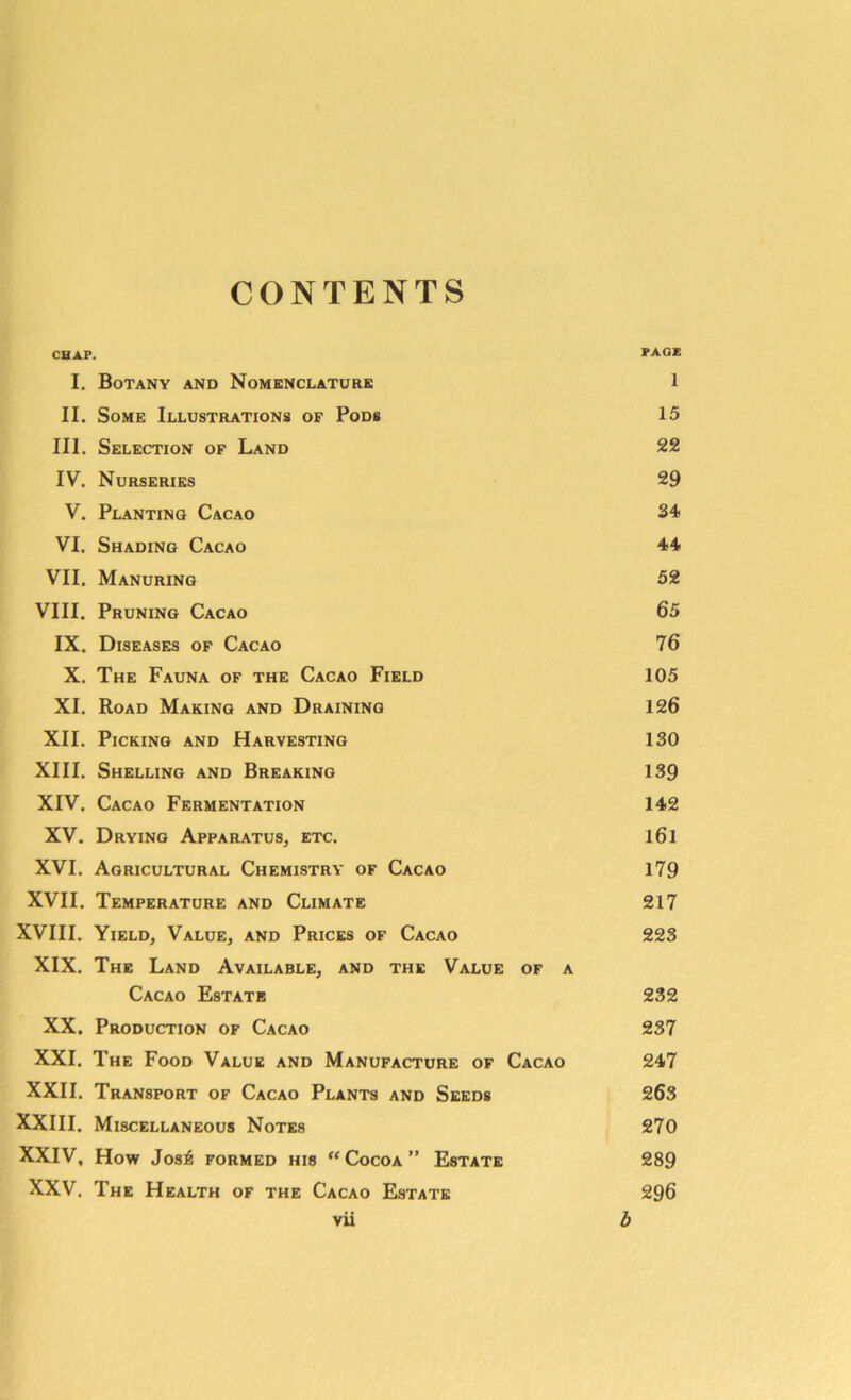 CONTENTS CHAP. PAGE I. Botany and Nomenclature 1 II. Some Illustrations of Pods 15 III. Selection of Land 22 IV. Nurseries 29 V. Planting Cacao 34 VI. Shading Cacao 44 VII. Manuring 52 VIII. Pruning Cacao 65 IX. Diseases of Cacao 76 X. The Fauna of the Cacao Field 105 XI. Road Making and Draining 126 XII. Picking and Harvesting 130 XIII. Shelling and Breaking 139 XIV. Cacao Fermentation 142 XV. Drying Apparatus, etc. l6l XVI. Agricultural Chemistry of Cacao 179 XVII. Temperature and Climate 217 XVIII. Yield, Value, and Prices of Cacao 223 XIX. The Land Available, and the Value of a Cacao Estate 232 XX. Production of Cacao 237 XXI. The Food Value and Manufacture of Cacao 247 XXII. Transport of Cacao Plants and Seeds 263 XXIII. Miscellaneous Notes 270 XXIV, How Jos£ FORMED HI8 “ COCOA ” ESTATE 289 XXV. The Health of the Cacao Estate 296