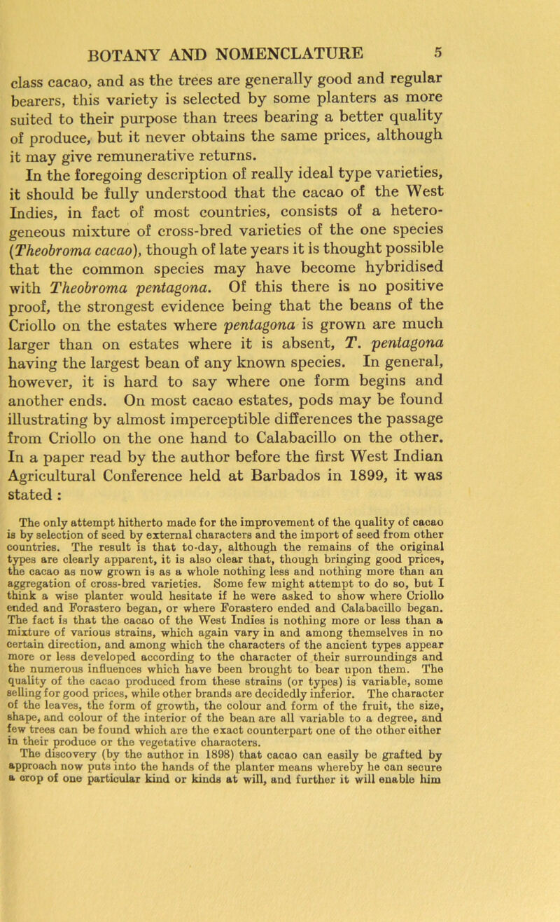 class cacao, and as the trees are generally good and regular bearers, this variety is selected by some planters as more suited to their purpose than trees bearing a better quality of produce, but it never obtains the same prices, although it may give remunerative returns. In the foregoing description of really ideal type varieties, it should be fully understood that the cacao of the West Indies, in fact of most countries, consists of a hetero- geneous mixture of cross-bred varieties of the one species (Theobroma cacao), though of late years it is thought possible that the common species may have become hybridised with Theobroma pentagona. Of this there is no positive proof, the strongest evidence being that the beans of the Criollo on the estates where pentagona is grown are much larger than on estates where it is absent, T. pentagona having the largest bean of any known species. In general, however, it is hard to say where one form begins and another ends. On most cacao estates, pods may be found illustrating by almost imperceptible differences the passage from Criollo on the one hand to Calabacillo on the other. In a paper read by the author before the first West Indian Agricultural Conference held at Barbados in 1899, it was stated : The only attempt hitherto made for the improvement of the quality of cacao is by selection of seed by external characters and the import of seed from other countries. The result is that to-day, although the remains of the original types are clearly apparent, it is also clear that, though bringing good prices, the cacao as now grown is as a whole nothing less and nothing more than an aggregation of cross-bred varieties. Some few might attempt to do so, but I think a wise planter would hesitate if he were asked to show where Criollo ended and Forastero began, or where Forastero ended and Calabacillo began. The fact is that the cacao of the West Indies is nothing more or less than a mixture of various strains, which again vary in and among themselves in no certain direction, and among which the characters of the ancient types appear more or less developed according to the character of their surroundings and the numerous influences which have been brought to bear upon them. The quality of the cacao produced from these strains (or types) is variable, some selling for good prices, while other brands are decidedly inferior. The character of the leaves, the form of growth, the colour and form of the fruit, the size, shape, and colour of the interior of the bean are all variable to a degree, and few trees can be found which are the exact counterpart one of the other either in their produce or the vegetative characters. The discovery (by the author in 1898) that cacao can easily be grafted by approach now puts into the hands of the planter means whereby he oan secure a crop of one particular kind or kinds at will, and further it will enable him
