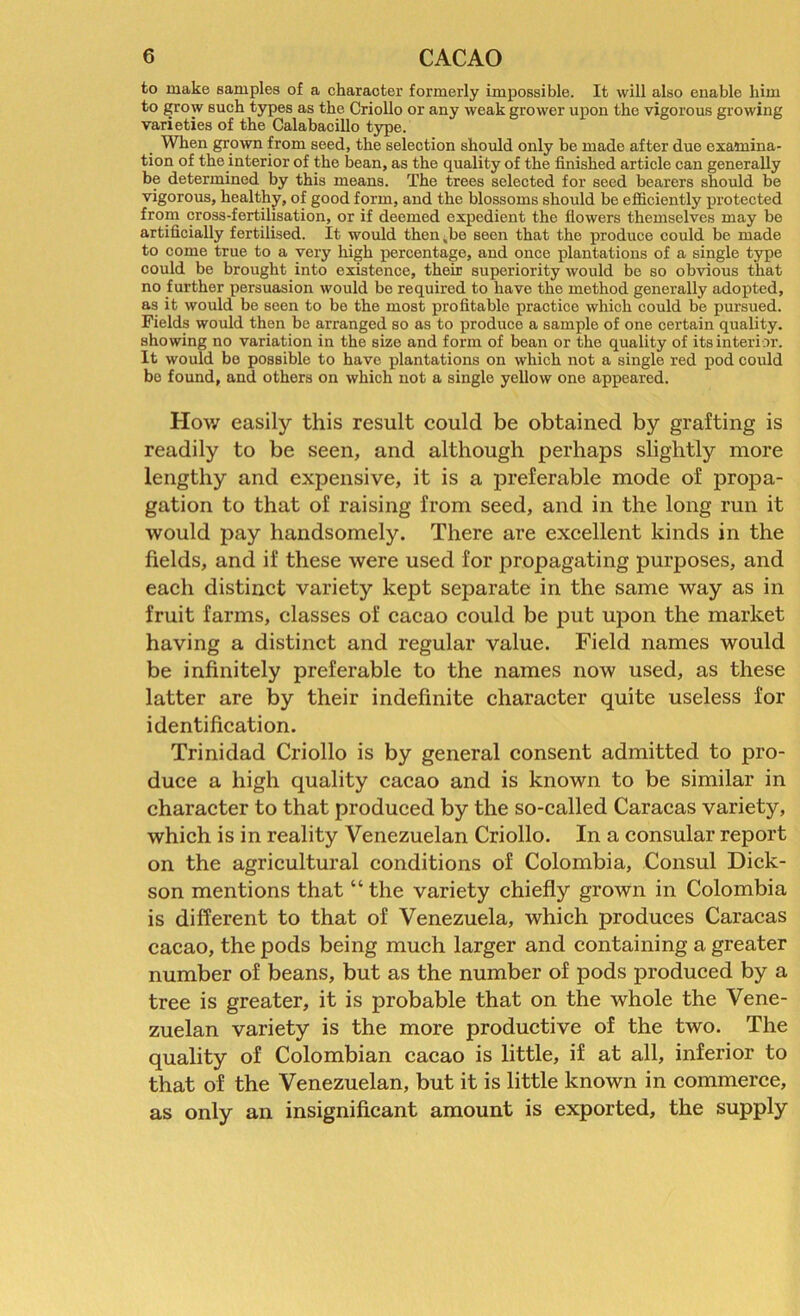 to make samples of a character formerly impossible. It will also enable him to grow such types as the Criollo or any weak grower upon the vigorous growing varieties of the Calabacillo type. When grown from seed, the selection should only be made after due examina- tion of the interior of the bean, as the quality of the finished article can generally be determined by this means. The trees selected for seed bearers should be vigorous, healthy, of good form, and the blossoms should be efficiently protected from cross-fertilisation, or if deemed expedient the flowers themselves may be artificially fertilised. It would then,be seen that the produce could be made to come true to a very high percentage, and once plantations of a single type could be brought into existence, their superiority would be so obvious that no further persuasion would bo required to have the method generally adopted, as it would be seen to be the most profitable practice which could be pursued. Fields would then be arranged so as to produce a sample of one certain quality, showing no variation in the size and form of bean or the quality of its interior. It would be possible to have plantations on which not a single red pod could be found, and others on which not a single yellow one appeared. How easily this result could be obtained by grafting is readily to be seen, and although perhaps slightly more lengthy and expensive, it is a preferable mode of propa- gation to that of raising from seed, and in the long run it would pay handsomely. There are excellent kinds in the fields, and if these were used for propagating purposes, and each distinct variety kept separate in the same way as in fruit farms, classes of cacao could be put upon the market having a distinct and regular value. Field names would be infinitely preferable to the names now used, as these latter are by their indefinite character quite useless for identification. Trinidad Criollo is by general consent admitted to pro- duce a high quality cacao and is known to be similar in character to that produced by the so-called Caracas variety, which is in reality Venezuelan Criollo. In a consular report on the agricultural conditions of Colombia, Consul Dick- son mentions that “ the variety chiefly grown in Colombia is different to that of Venezuela, which produces Caracas cacao, the pods being much larger and containing a greater number of beans, but as the number of pods produced by a tree is greater, it is probable that on the whole the Vene- zuelan variety is the more productive of the two. The quality of Colombian cacao is little, if at all, inferior to that of the Venezuelan, but it is little known in commerce, as only an insignificant amount is exported, the supply