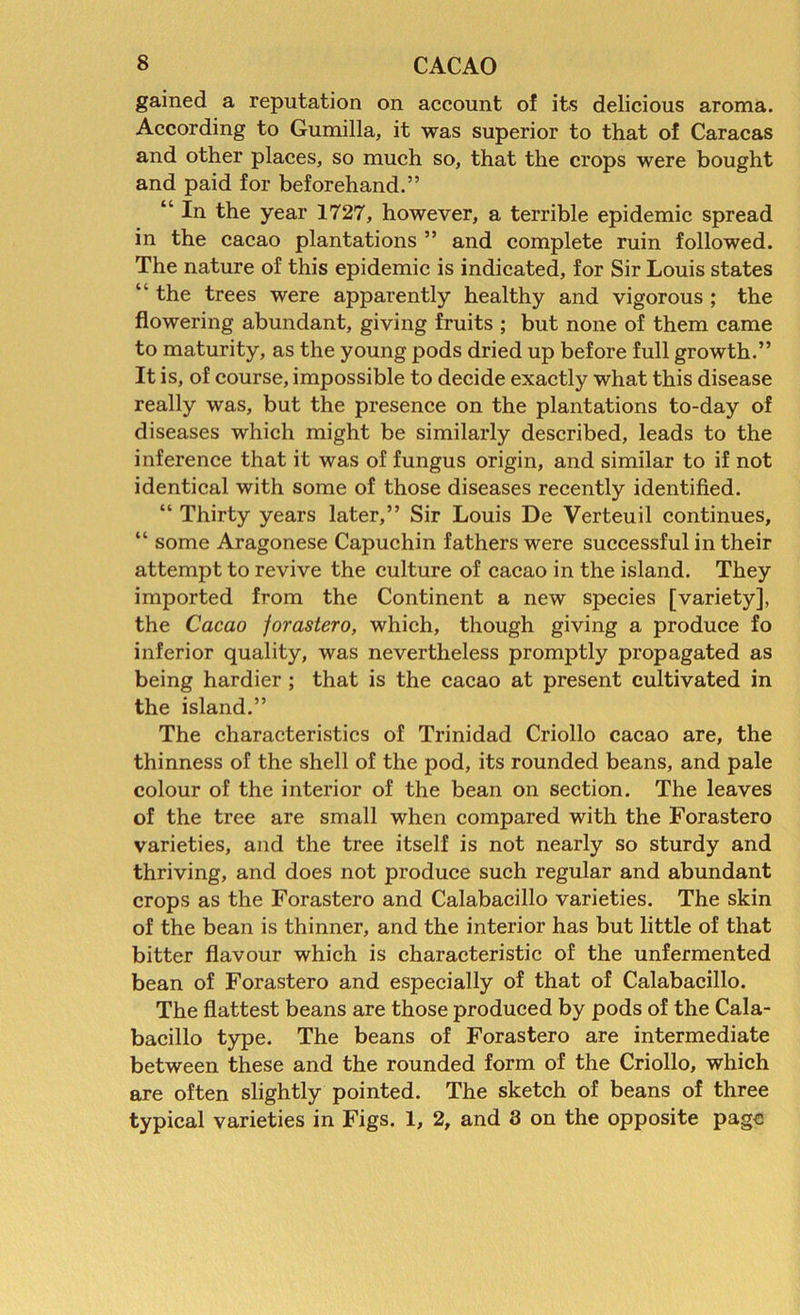 gained a reputation on account of its delicious aroma. According to Gumilla, it was superior to that of Caracas and other places, so much so, that the crops were bought and paid for beforehand.” “ In the year 1727, however, a terrible epidemic spread in the cacao plantations ” and complete ruin followed. The nature of this epidemic is indicated, for Sir Louis states “ the trees were apparently healthy and vigorous ; the flowering abundant, giving fruits ; but none of them came to maturity, as the young pods dried up before full growth.” It is, of course, impossible to decide exactly what this disease really was, but the presence on the plantations to-day of diseases which might be similarly described, leads to the inference that it was of fungus origin, and similar to if not identical with some of those diseases recently identified. “ Thirty years later,” Sir Louis De Verteuil continues, “ some Aragonese Capuchin fathers were successful in their attempt to revive the culture of cacao in the island. They imported from the Continent a new species [variety], the Cacao jorastero, which, though giving a produce fo inferior quality, was nevertheless promptly propagated as being hardier ; that is the cacao at present cultivated in the island.” The characteristics of Trinidad Criollo cacao are, the thinness of the shell of the pod, its rounded beans, and pale colour of the interior of the bean on section. The leaves of the tree are small when compared with the Forastero varieties, and the tree itself is not nearly so sturdy and thriving, and does not produce such regular and abundant crops as the Forastero and Calabacillo varieties. The skin of the bean is thinner, and the interior has but little of that bitter flavour which is characteristic of the unfermented bean of Forastero and especially of that of Calabacillo. The flattest beans are those produced by pods of the Cala- bacillo type. The beans of Forastero are intermediate between these and the rounded form of the Criollo, which are often slightly pointed. The sketch of beans of three typical varieties in Figs. 1, 2, and 3 on the opposite page